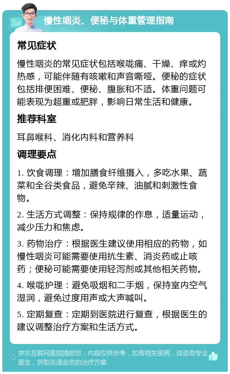 慢性咽炎、便秘与体重管理指南 常见症状 慢性咽炎的常见症状包括喉咙痛、干燥、痒或灼热感，可能伴随有咳嗽和声音嘶哑。便秘的症状包括排便困难、便秘、腹胀和不适。体重问题可能表现为超重或肥胖，影响日常生活和健康。 推荐科室 耳鼻喉科、消化内科和营养科 调理要点 1. 饮食调理：增加膳食纤维摄入，多吃水果、蔬菜和全谷类食品，避免辛辣、油腻和刺激性食物。 2. 生活方式调整：保持规律的作息，适量运动，减少压力和焦虑。 3. 药物治疗：根据医生建议使用相应的药物，如慢性咽炎可能需要使用抗生素、消炎药或止咳药；便秘可能需要使用轻泻剂或其他相关药物。 4. 喉咙护理：避免吸烟和二手烟，保持室内空气湿润，避免过度用声或大声喊叫。 5. 定期复查：定期到医院进行复查，根据医生的建议调整治疗方案和生活方式。