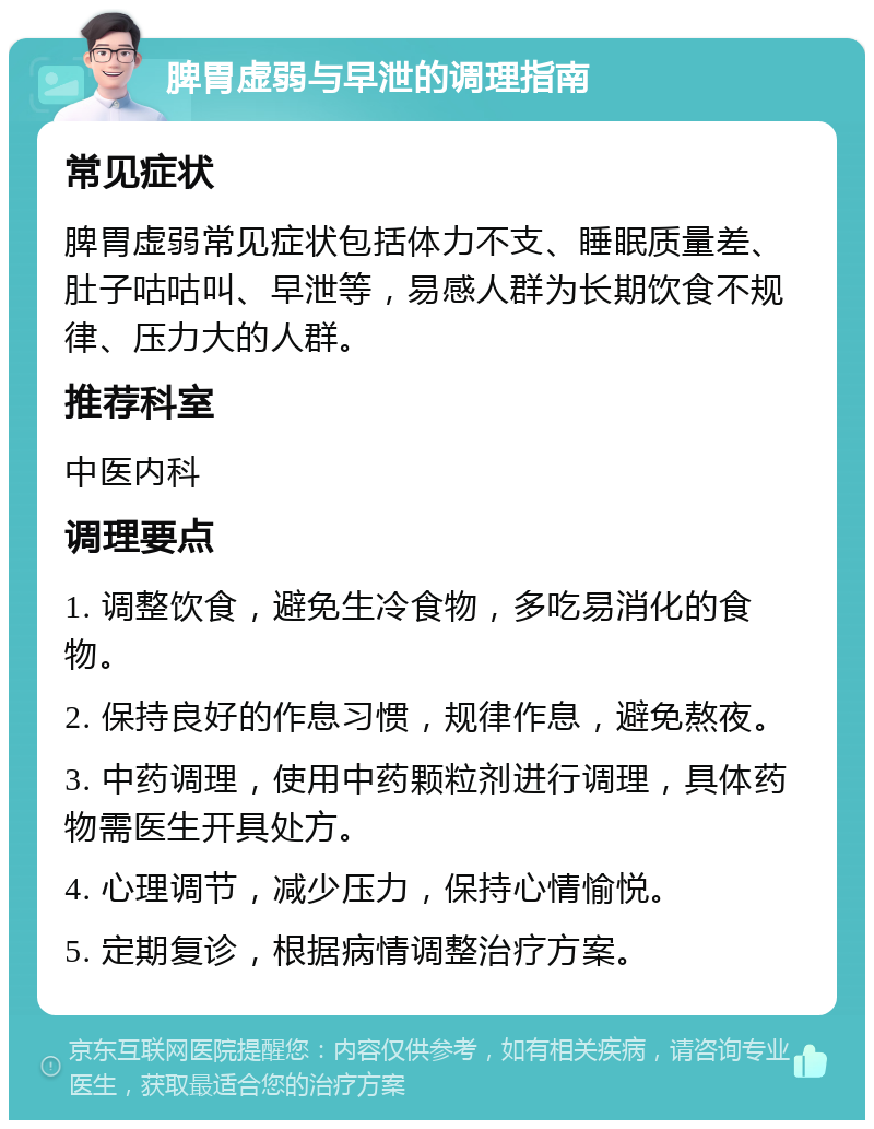 脾胃虚弱与早泄的调理指南 常见症状 脾胃虚弱常见症状包括体力不支、睡眠质量差、肚子咕咕叫、早泄等，易感人群为长期饮食不规律、压力大的人群。 推荐科室 中医内科 调理要点 1. 调整饮食，避免生冷食物，多吃易消化的食物。 2. 保持良好的作息习惯，规律作息，避免熬夜。 3. 中药调理，使用中药颗粒剂进行调理，具体药物需医生开具处方。 4. 心理调节，减少压力，保持心情愉悦。 5. 定期复诊，根据病情调整治疗方案。