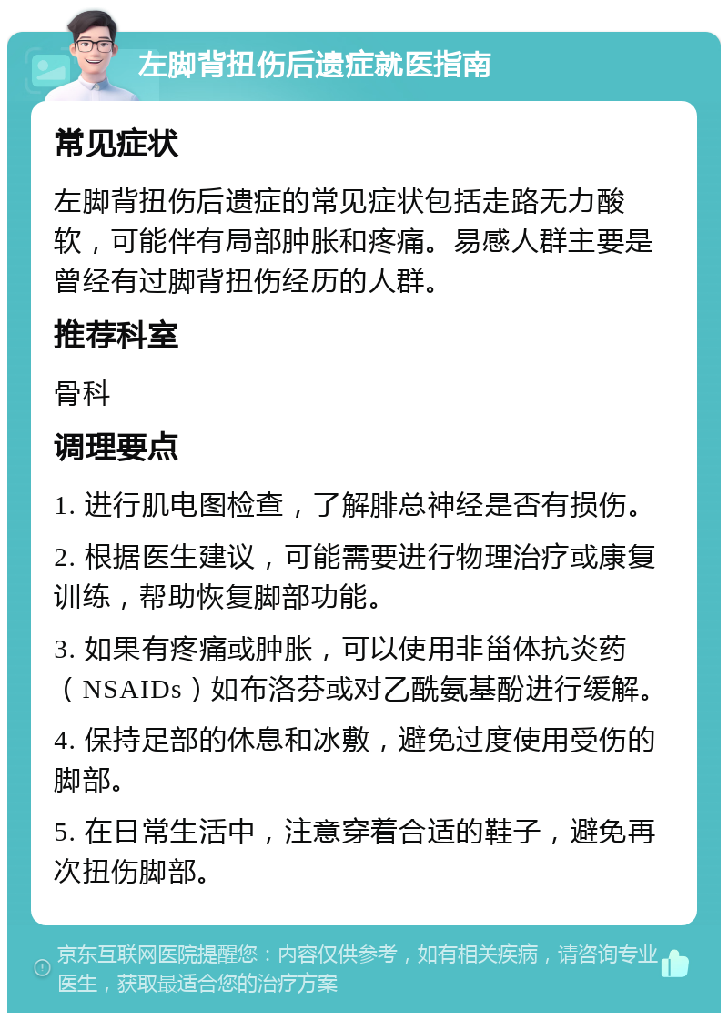 左脚背扭伤后遗症就医指南 常见症状 左脚背扭伤后遗症的常见症状包括走路无力酸软，可能伴有局部肿胀和疼痛。易感人群主要是曾经有过脚背扭伤经历的人群。 推荐科室 骨科 调理要点 1. 进行肌电图检查，了解腓总神经是否有损伤。 2. 根据医生建议，可能需要进行物理治疗或康复训练，帮助恢复脚部功能。 3. 如果有疼痛或肿胀，可以使用非甾体抗炎药（NSAIDs）如布洛芬或对乙酰氨基酚进行缓解。 4. 保持足部的休息和冰敷，避免过度使用受伤的脚部。 5. 在日常生活中，注意穿着合适的鞋子，避免再次扭伤脚部。