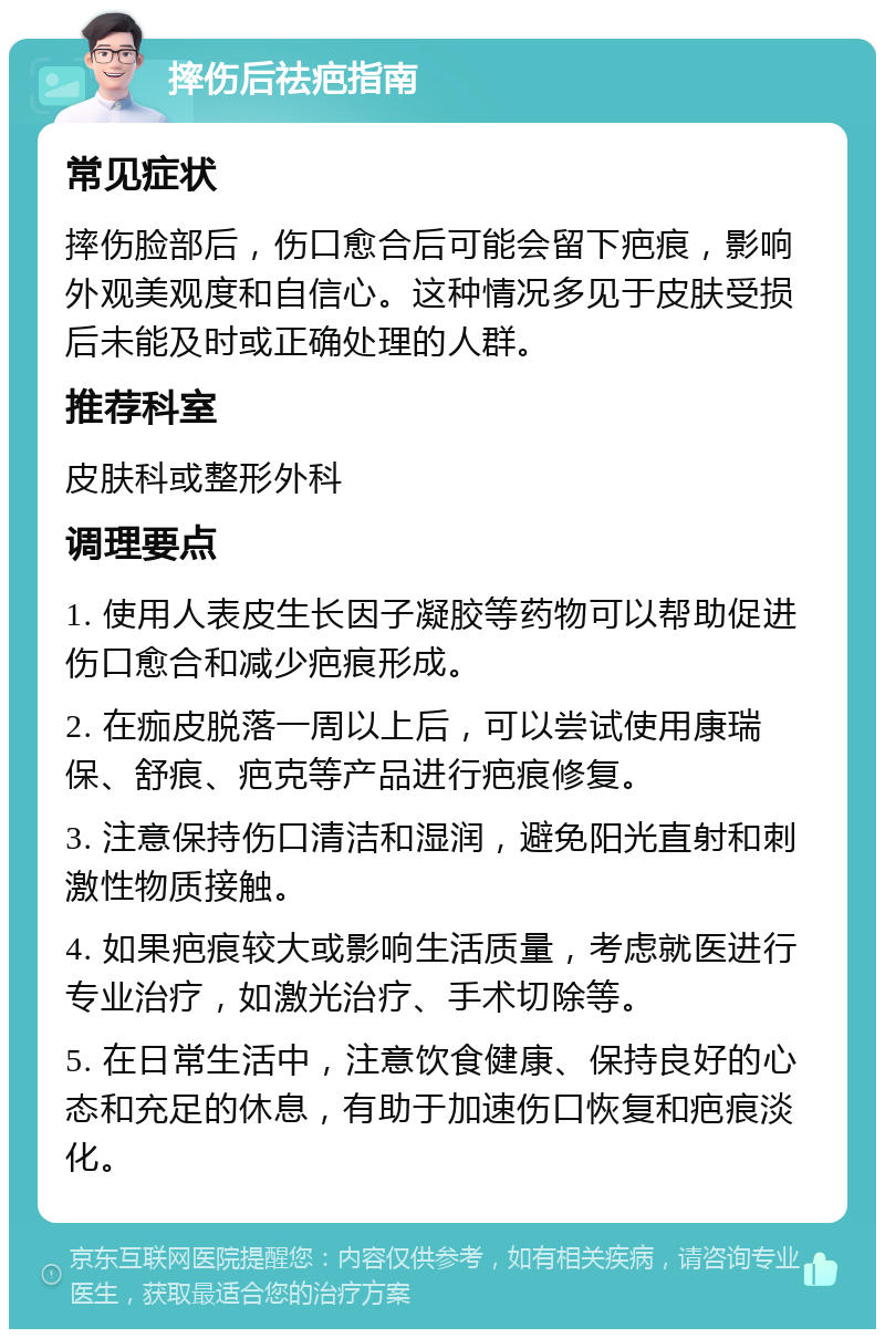 摔伤后祛疤指南 常见症状 摔伤脸部后，伤口愈合后可能会留下疤痕，影响外观美观度和自信心。这种情况多见于皮肤受损后未能及时或正确处理的人群。 推荐科室 皮肤科或整形外科 调理要点 1. 使用人表皮生长因子凝胶等药物可以帮助促进伤口愈合和减少疤痕形成。 2. 在痂皮脱落一周以上后，可以尝试使用康瑞保、舒痕、疤克等产品进行疤痕修复。 3. 注意保持伤口清洁和湿润，避免阳光直射和刺激性物质接触。 4. 如果疤痕较大或影响生活质量，考虑就医进行专业治疗，如激光治疗、手术切除等。 5. 在日常生活中，注意饮食健康、保持良好的心态和充足的休息，有助于加速伤口恢复和疤痕淡化。