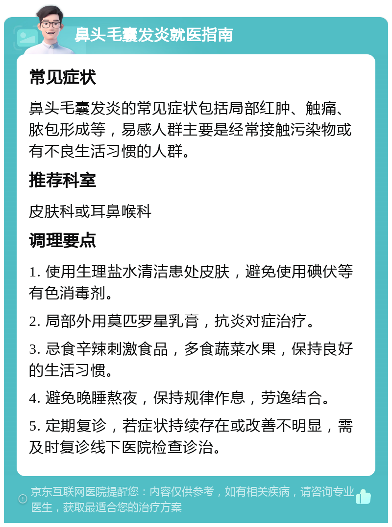 鼻头毛囊发炎就医指南 常见症状 鼻头毛囊发炎的常见症状包括局部红肿、触痛、脓包形成等，易感人群主要是经常接触污染物或有不良生活习惯的人群。 推荐科室 皮肤科或耳鼻喉科 调理要点 1. 使用生理盐水清洁患处皮肤，避免使用碘伏等有色消毒剂。 2. 局部外用莫匹罗星乳膏，抗炎对症治疗。 3. 忌食辛辣刺激食品，多食蔬菜水果，保持良好的生活习惯。 4. 避免晚睡熬夜，保持规律作息，劳逸结合。 5. 定期复诊，若症状持续存在或改善不明显，需及时复诊线下医院检查诊治。