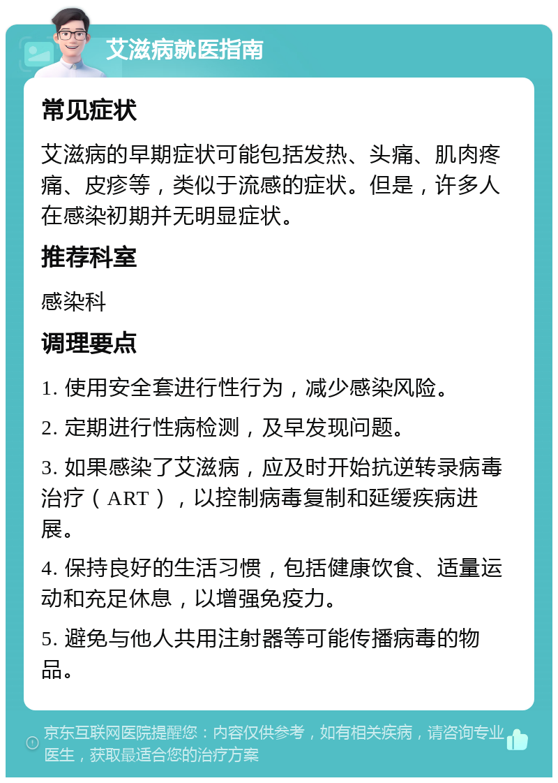 艾滋病就医指南 常见症状 艾滋病的早期症状可能包括发热、头痛、肌肉疼痛、皮疹等，类似于流感的症状。但是，许多人在感染初期并无明显症状。 推荐科室 感染科 调理要点 1. 使用安全套进行性行为，减少感染风险。 2. 定期进行性病检测，及早发现问题。 3. 如果感染了艾滋病，应及时开始抗逆转录病毒治疗（ART），以控制病毒复制和延缓疾病进展。 4. 保持良好的生活习惯，包括健康饮食、适量运动和充足休息，以增强免疫力。 5. 避免与他人共用注射器等可能传播病毒的物品。