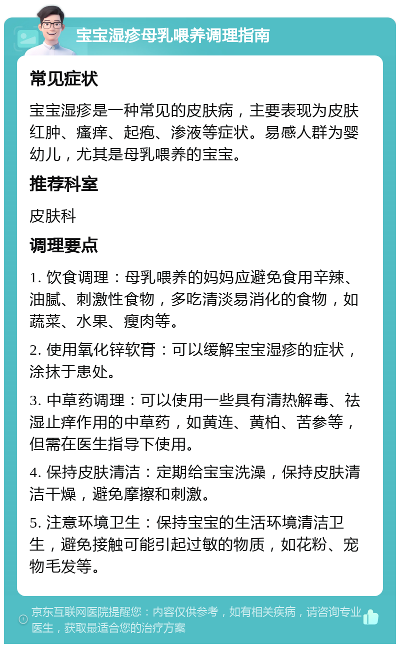 宝宝湿疹母乳喂养调理指南 常见症状 宝宝湿疹是一种常见的皮肤病，主要表现为皮肤红肿、瘙痒、起疱、渗液等症状。易感人群为婴幼儿，尤其是母乳喂养的宝宝。 推荐科室 皮肤科 调理要点 1. 饮食调理：母乳喂养的妈妈应避免食用辛辣、油腻、刺激性食物，多吃清淡易消化的食物，如蔬菜、水果、瘦肉等。 2. 使用氧化锌软膏：可以缓解宝宝湿疹的症状，涂抹于患处。 3. 中草药调理：可以使用一些具有清热解毒、祛湿止痒作用的中草药，如黄连、黄柏、苦参等，但需在医生指导下使用。 4. 保持皮肤清洁：定期给宝宝洗澡，保持皮肤清洁干燥，避免摩擦和刺激。 5. 注意环境卫生：保持宝宝的生活环境清洁卫生，避免接触可能引起过敏的物质，如花粉、宠物毛发等。