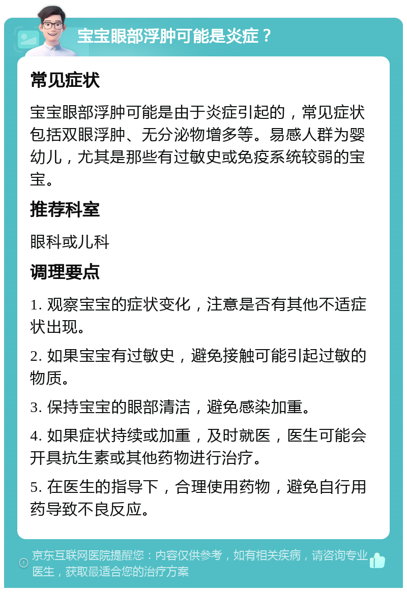 宝宝眼部浮肿可能是炎症？ 常见症状 宝宝眼部浮肿可能是由于炎症引起的，常见症状包括双眼浮肿、无分泌物增多等。易感人群为婴幼儿，尤其是那些有过敏史或免疫系统较弱的宝宝。 推荐科室 眼科或儿科 调理要点 1. 观察宝宝的症状变化，注意是否有其他不适症状出现。 2. 如果宝宝有过敏史，避免接触可能引起过敏的物质。 3. 保持宝宝的眼部清洁，避免感染加重。 4. 如果症状持续或加重，及时就医，医生可能会开具抗生素或其他药物进行治疗。 5. 在医生的指导下，合理使用药物，避免自行用药导致不良反应。