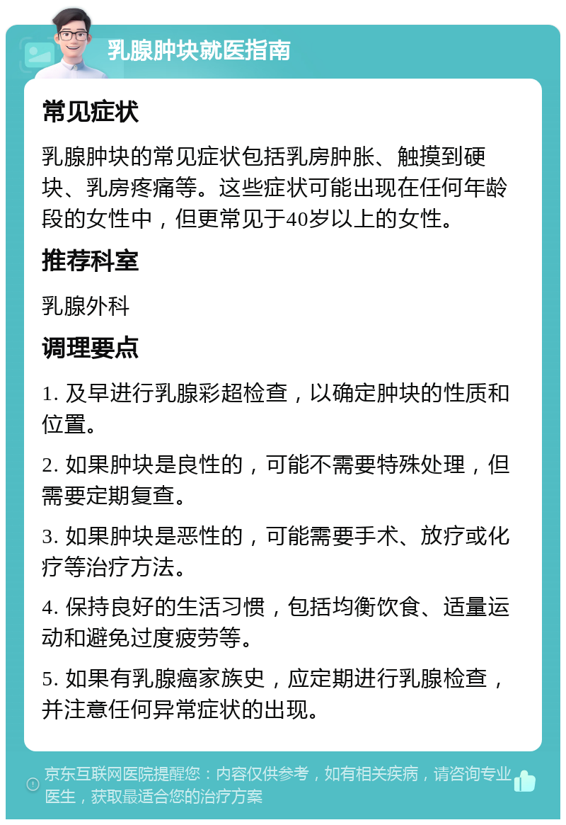 乳腺肿块就医指南 常见症状 乳腺肿块的常见症状包括乳房肿胀、触摸到硬块、乳房疼痛等。这些症状可能出现在任何年龄段的女性中，但更常见于40岁以上的女性。 推荐科室 乳腺外科 调理要点 1. 及早进行乳腺彩超检查，以确定肿块的性质和位置。 2. 如果肿块是良性的，可能不需要特殊处理，但需要定期复查。 3. 如果肿块是恶性的，可能需要手术、放疗或化疗等治疗方法。 4. 保持良好的生活习惯，包括均衡饮食、适量运动和避免过度疲劳等。 5. 如果有乳腺癌家族史，应定期进行乳腺检查，并注意任何异常症状的出现。