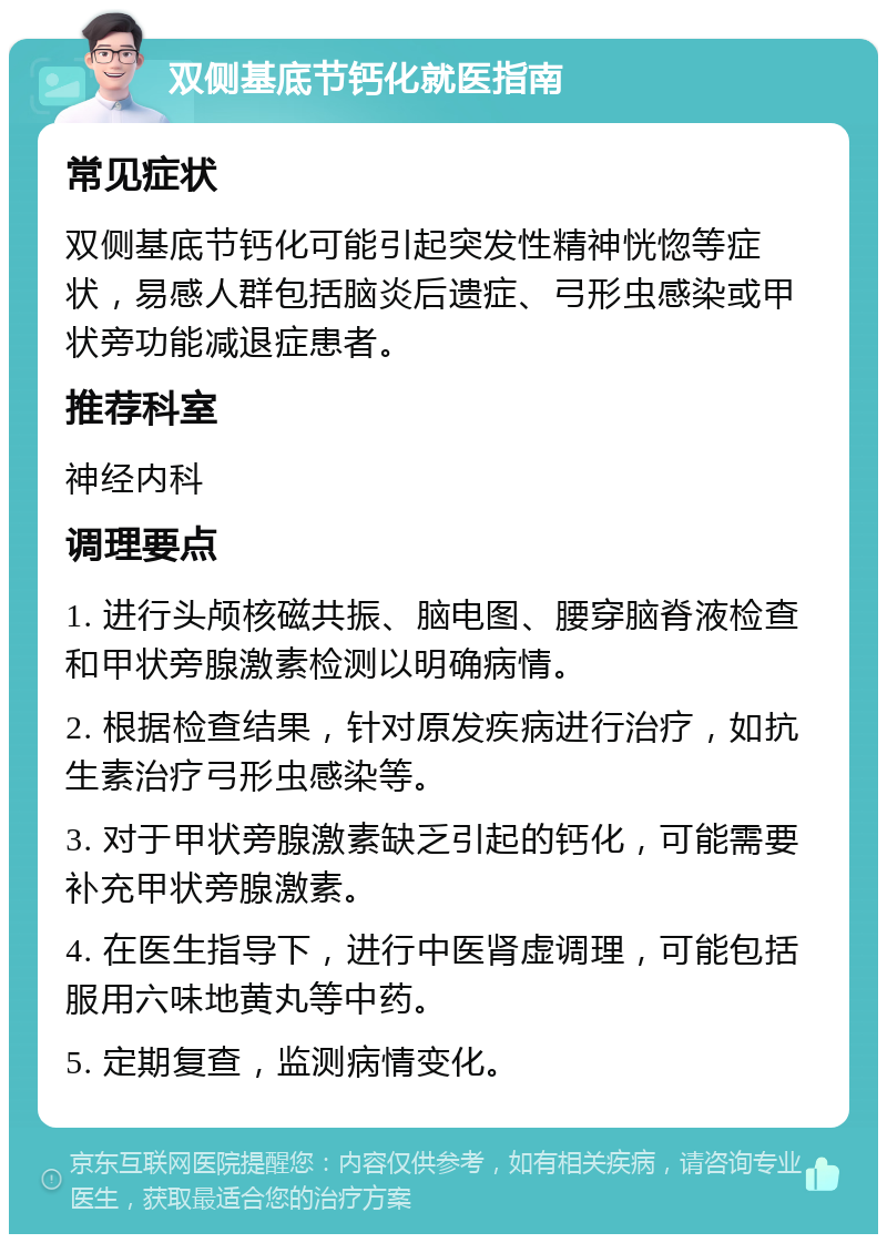 双侧基底节钙化就医指南 常见症状 双侧基底节钙化可能引起突发性精神恍惚等症状，易感人群包括脑炎后遗症、弓形虫感染或甲状旁功能减退症患者。 推荐科室 神经内科 调理要点 1. 进行头颅核磁共振、脑电图、腰穿脑脊液检查和甲状旁腺激素检测以明确病情。 2. 根据检查结果，针对原发疾病进行治疗，如抗生素治疗弓形虫感染等。 3. 对于甲状旁腺激素缺乏引起的钙化，可能需要补充甲状旁腺激素。 4. 在医生指导下，进行中医肾虚调理，可能包括服用六味地黄丸等中药。 5. 定期复查，监测病情变化。