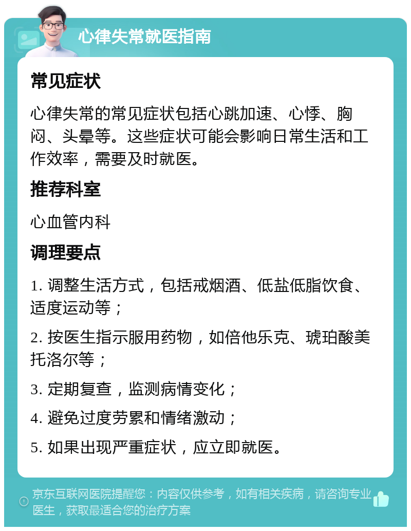 心律失常就医指南 常见症状 心律失常的常见症状包括心跳加速、心悸、胸闷、头晕等。这些症状可能会影响日常生活和工作效率，需要及时就医。 推荐科室 心血管内科 调理要点 1. 调整生活方式，包括戒烟酒、低盐低脂饮食、适度运动等； 2. 按医生指示服用药物，如倍他乐克、琥珀酸美托洛尔等； 3. 定期复查，监测病情变化； 4. 避免过度劳累和情绪激动； 5. 如果出现严重症状，应立即就医。