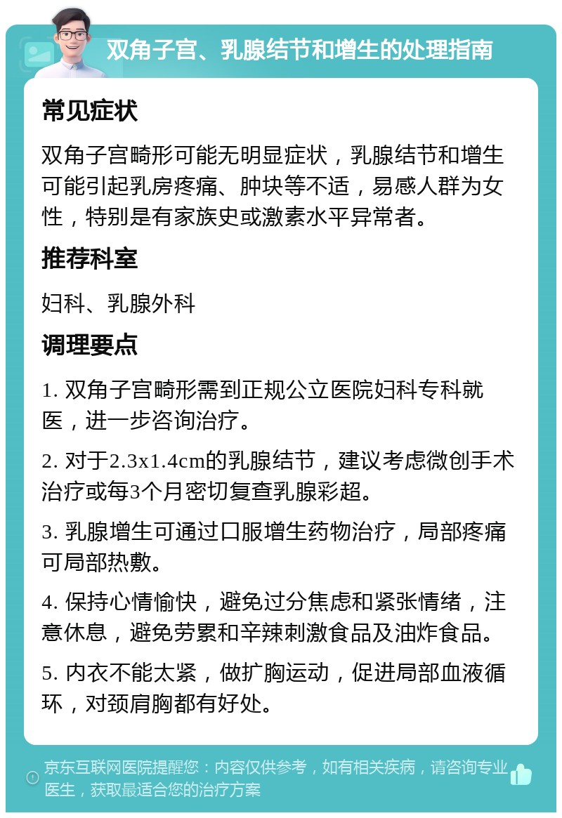 双角子宫、乳腺结节和增生的处理指南 常见症状 双角子宫畸形可能无明显症状，乳腺结节和增生可能引起乳房疼痛、肿块等不适，易感人群为女性，特别是有家族史或激素水平异常者。 推荐科室 妇科、乳腺外科 调理要点 1. 双角子宫畸形需到正规公立医院妇科专科就医，进一步咨询治疗。 2. 对于2.3x1.4cm的乳腺结节，建议考虑微创手术治疗或每3个月密切复查乳腺彩超。 3. 乳腺增生可通过口服增生药物治疗，局部疼痛可局部热敷。 4. 保持心情愉快，避免过分焦虑和紧张情绪，注意休息，避免劳累和辛辣刺激食品及油炸食品。 5. 内衣不能太紧，做扩胸运动，促进局部血液循环，对颈肩胸都有好处。