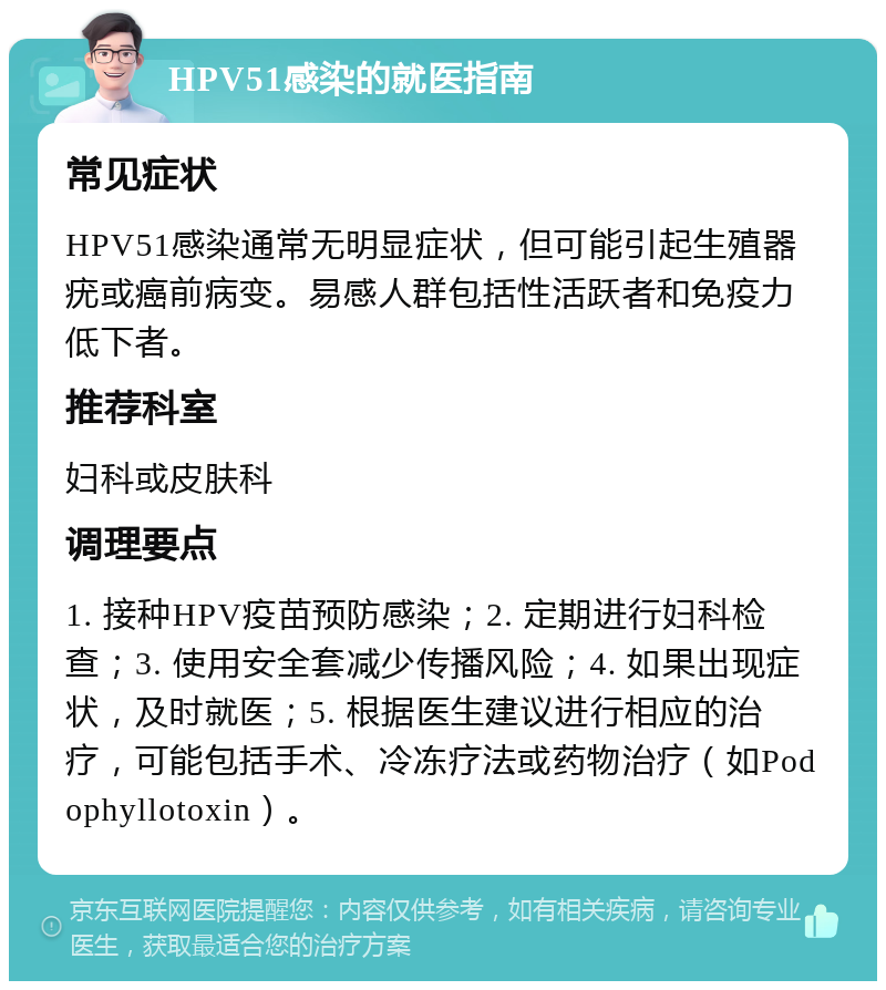 HPV51感染的就医指南 常见症状 HPV51感染通常无明显症状，但可能引起生殖器疣或癌前病变。易感人群包括性活跃者和免疫力低下者。 推荐科室 妇科或皮肤科 调理要点 1. 接种HPV疫苗预防感染；2. 定期进行妇科检查；3. 使用安全套减少传播风险；4. 如果出现症状，及时就医；5. 根据医生建议进行相应的治疗，可能包括手术、冷冻疗法或药物治疗（如Podophyllotoxin）。