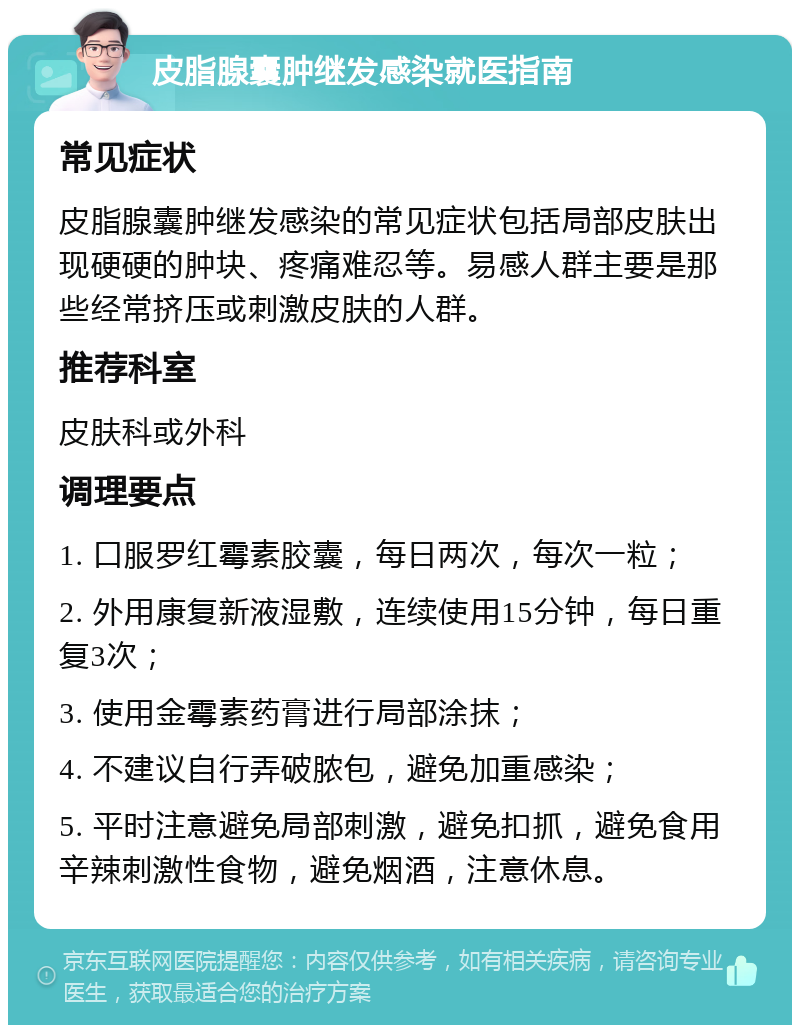 皮脂腺囊肿继发感染就医指南 常见症状 皮脂腺囊肿继发感染的常见症状包括局部皮肤出现硬硬的肿块、疼痛难忍等。易感人群主要是那些经常挤压或刺激皮肤的人群。 推荐科室 皮肤科或外科 调理要点 1. 口服罗红霉素胶囊，每日两次，每次一粒； 2. 外用康复新液湿敷，连续使用15分钟，每日重复3次； 3. 使用金霉素药膏进行局部涂抹； 4. 不建议自行弄破脓包，避免加重感染； 5. 平时注意避免局部刺激，避免扣抓，避免食用辛辣刺激性食物，避免烟酒，注意休息。