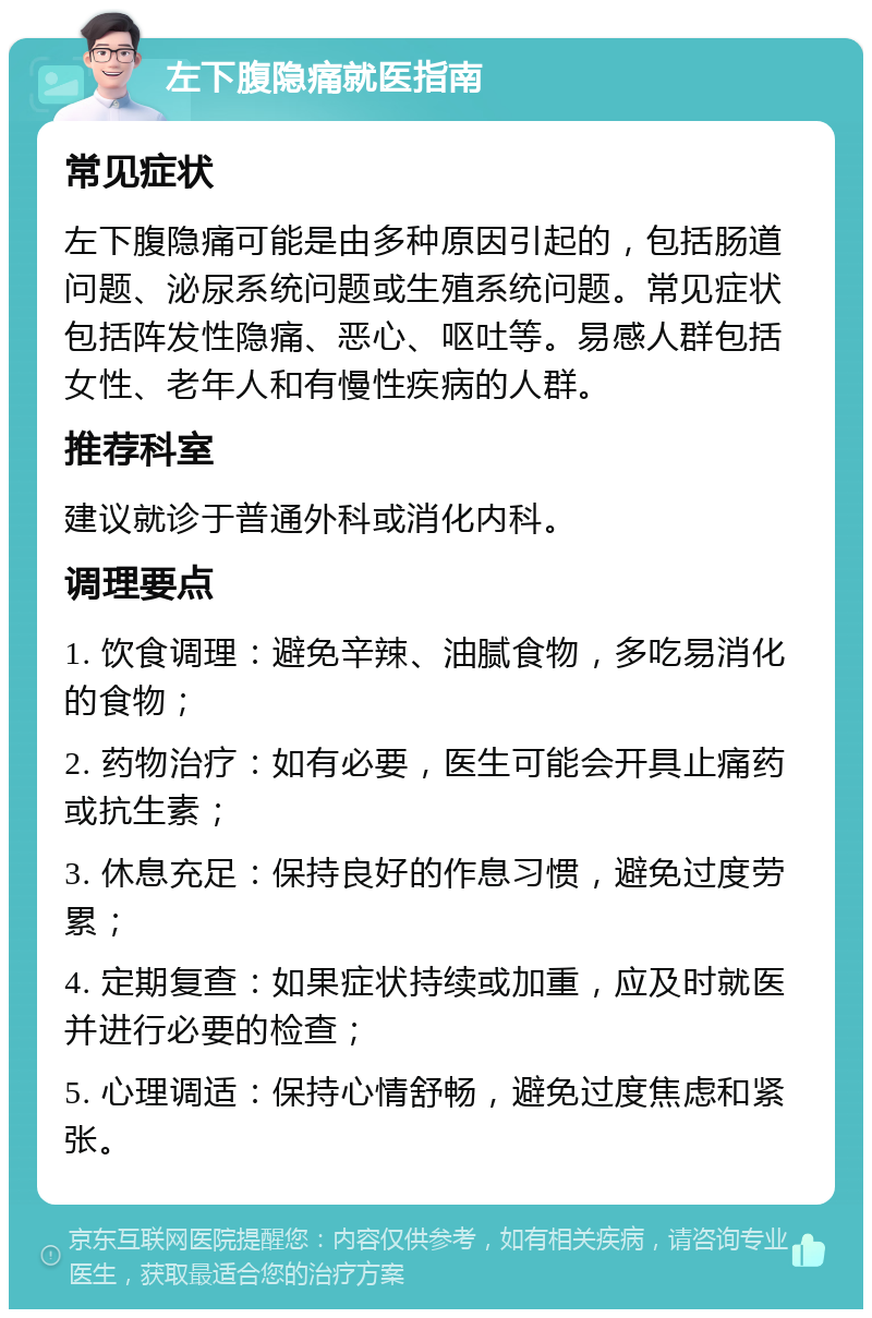 左下腹隐痛就医指南 常见症状 左下腹隐痛可能是由多种原因引起的，包括肠道问题、泌尿系统问题或生殖系统问题。常见症状包括阵发性隐痛、恶心、呕吐等。易感人群包括女性、老年人和有慢性疾病的人群。 推荐科室 建议就诊于普通外科或消化内科。 调理要点 1. 饮食调理：避免辛辣、油腻食物，多吃易消化的食物； 2. 药物治疗：如有必要，医生可能会开具止痛药或抗生素； 3. 休息充足：保持良好的作息习惯，避免过度劳累； 4. 定期复查：如果症状持续或加重，应及时就医并进行必要的检查； 5. 心理调适：保持心情舒畅，避免过度焦虑和紧张。