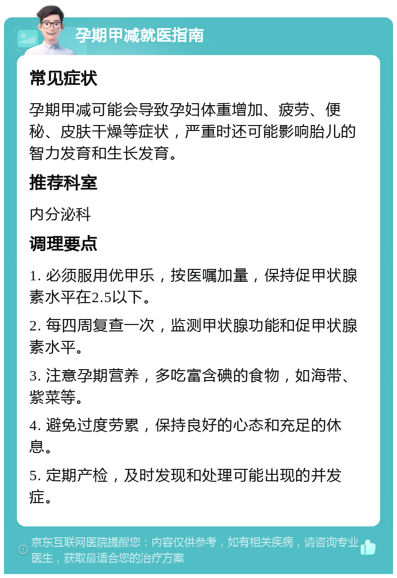 孕期甲减就医指南 常见症状 孕期甲减可能会导致孕妇体重增加、疲劳、便秘、皮肤干燥等症状，严重时还可能影响胎儿的智力发育和生长发育。 推荐科室 内分泌科 调理要点 1. 必须服用优甲乐，按医嘱加量，保持促甲状腺素水平在2.5以下。 2. 每四周复查一次，监测甲状腺功能和促甲状腺素水平。 3. 注意孕期营养，多吃富含碘的食物，如海带、紫菜等。 4. 避免过度劳累，保持良好的心态和充足的休息。 5. 定期产检，及时发现和处理可能出现的并发症。