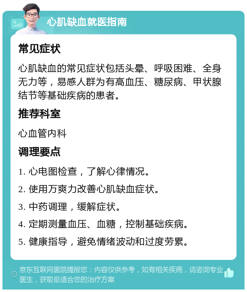 心肌缺血就医指南 常见症状 心肌缺血的常见症状包括头晕、呼吸困难、全身无力等，易感人群为有高血压、糖尿病、甲状腺结节等基础疾病的患者。 推荐科室 心血管内科 调理要点 1. 心电图检查，了解心律情况。 2. 使用万爽力改善心肌缺血症状。 3. 中药调理，缓解症状。 4. 定期测量血压、血糖，控制基础疾病。 5. 健康指导，避免情绪波动和过度劳累。