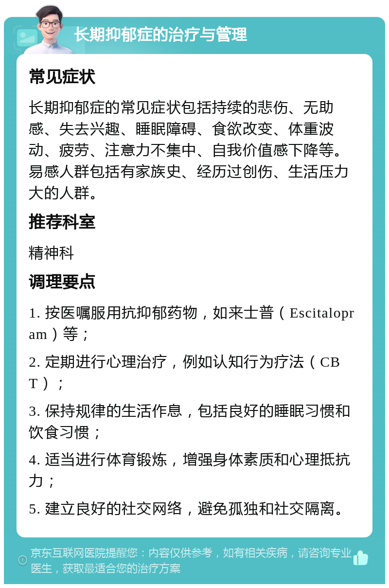 长期抑郁症的治疗与管理 常见症状 长期抑郁症的常见症状包括持续的悲伤、无助感、失去兴趣、睡眠障碍、食欲改变、体重波动、疲劳、注意力不集中、自我价值感下降等。易感人群包括有家族史、经历过创伤、生活压力大的人群。 推荐科室 精神科 调理要点 1. 按医嘱服用抗抑郁药物，如来士普（Escitalopram）等； 2. 定期进行心理治疗，例如认知行为疗法（CBT）； 3. 保持规律的生活作息，包括良好的睡眠习惯和饮食习惯； 4. 适当进行体育锻炼，增强身体素质和心理抵抗力； 5. 建立良好的社交网络，避免孤独和社交隔离。