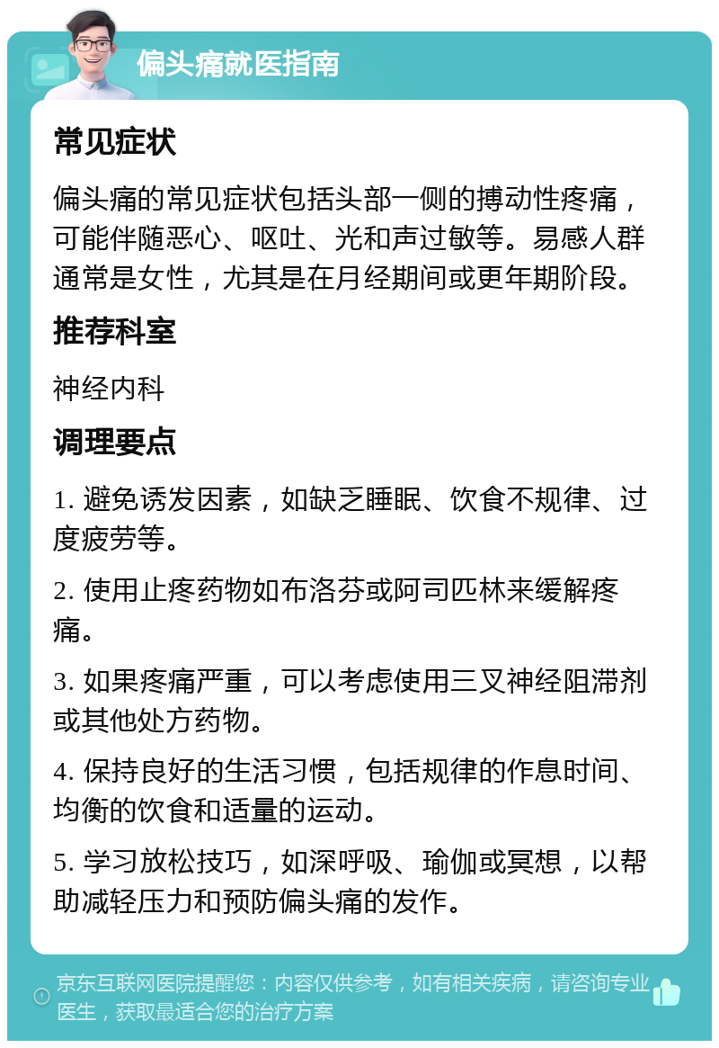 偏头痛就医指南 常见症状 偏头痛的常见症状包括头部一侧的搏动性疼痛，可能伴随恶心、呕吐、光和声过敏等。易感人群通常是女性，尤其是在月经期间或更年期阶段。 推荐科室 神经内科 调理要点 1. 避免诱发因素，如缺乏睡眠、饮食不规律、过度疲劳等。 2. 使用止疼药物如布洛芬或阿司匹林来缓解疼痛。 3. 如果疼痛严重，可以考虑使用三叉神经阻滞剂或其他处方药物。 4. 保持良好的生活习惯，包括规律的作息时间、均衡的饮食和适量的运动。 5. 学习放松技巧，如深呼吸、瑜伽或冥想，以帮助减轻压力和预防偏头痛的发作。