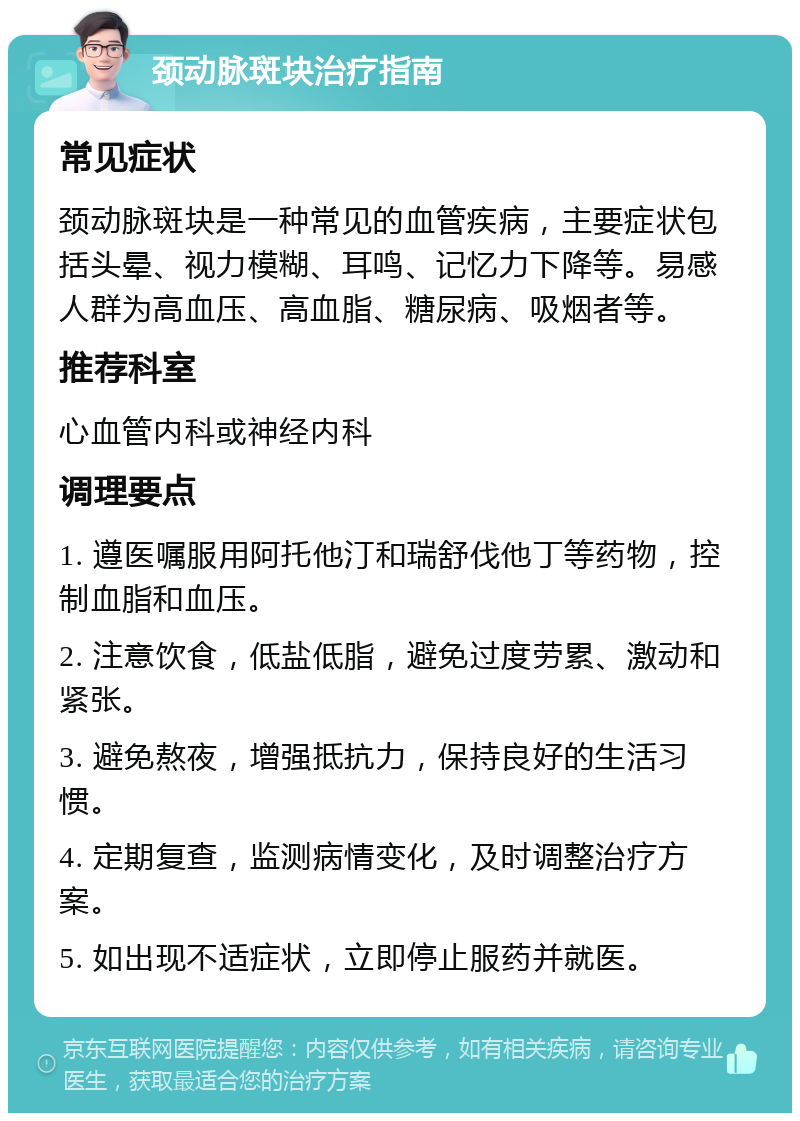 颈动脉斑块治疗指南 常见症状 颈动脉斑块是一种常见的血管疾病，主要症状包括头晕、视力模糊、耳鸣、记忆力下降等。易感人群为高血压、高血脂、糖尿病、吸烟者等。 推荐科室 心血管内科或神经内科 调理要点 1. 遵医嘱服用阿托他汀和瑞舒伐他丁等药物，控制血脂和血压。 2. 注意饮食，低盐低脂，避免过度劳累、激动和紧张。 3. 避免熬夜，增强抵抗力，保持良好的生活习惯。 4. 定期复查，监测病情变化，及时调整治疗方案。 5. 如出现不适症状，立即停止服药并就医。