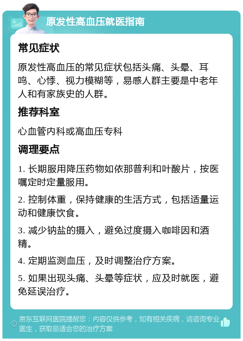 原发性高血压就医指南 常见症状 原发性高血压的常见症状包括头痛、头晕、耳鸣、心悸、视力模糊等，易感人群主要是中老年人和有家族史的人群。 推荐科室 心血管内科或高血压专科 调理要点 1. 长期服用降压药物如依那普利和叶酸片，按医嘱定时定量服用。 2. 控制体重，保持健康的生活方式，包括适量运动和健康饮食。 3. 减少钠盐的摄入，避免过度摄入咖啡因和酒精。 4. 定期监测血压，及时调整治疗方案。 5. 如果出现头痛、头晕等症状，应及时就医，避免延误治疗。