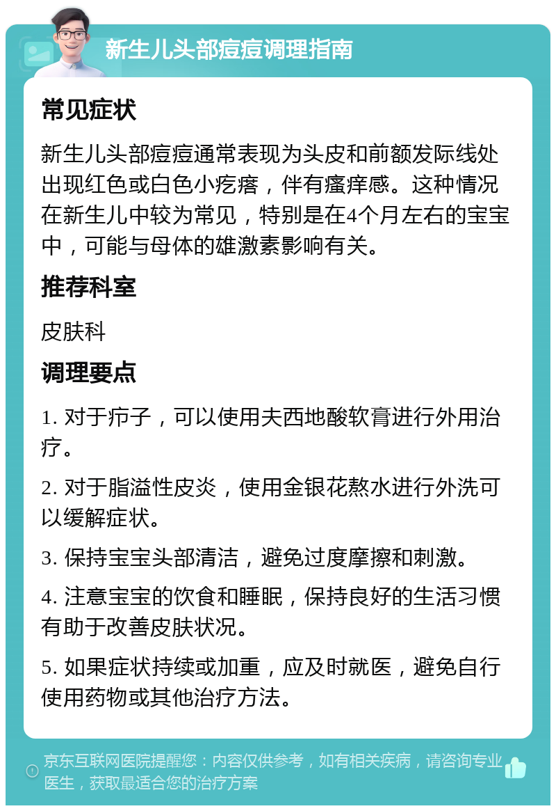 新生儿头部痘痘调理指南 常见症状 新生儿头部痘痘通常表现为头皮和前额发际线处出现红色或白色小疙瘩，伴有瘙痒感。这种情况在新生儿中较为常见，特别是在4个月左右的宝宝中，可能与母体的雄激素影响有关。 推荐科室 皮肤科 调理要点 1. 对于疖子，可以使用夫西地酸软膏进行外用治疗。 2. 对于脂溢性皮炎，使用金银花熬水进行外洗可以缓解症状。 3. 保持宝宝头部清洁，避免过度摩擦和刺激。 4. 注意宝宝的饮食和睡眠，保持良好的生活习惯有助于改善皮肤状况。 5. 如果症状持续或加重，应及时就医，避免自行使用药物或其他治疗方法。