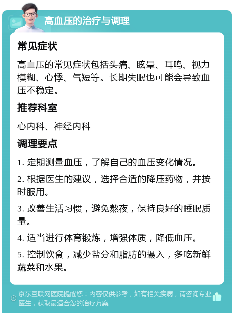 高血压的治疗与调理 常见症状 高血压的常见症状包括头痛、眩晕、耳鸣、视力模糊、心悸、气短等。长期失眠也可能会导致血压不稳定。 推荐科室 心内科、神经内科 调理要点 1. 定期测量血压，了解自己的血压变化情况。 2. 根据医生的建议，选择合适的降压药物，并按时服用。 3. 改善生活习惯，避免熬夜，保持良好的睡眠质量。 4. 适当进行体育锻炼，增强体质，降低血压。 5. 控制饮食，减少盐分和脂肪的摄入，多吃新鲜蔬菜和水果。