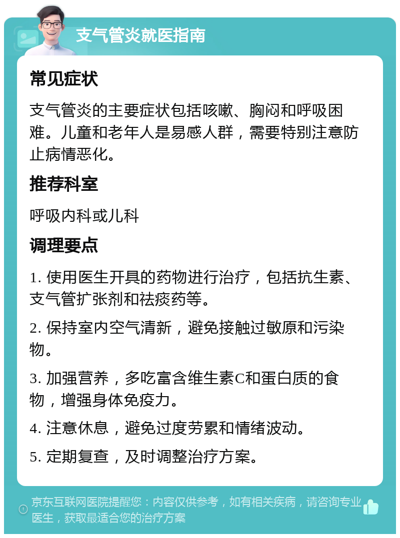 支气管炎就医指南 常见症状 支气管炎的主要症状包括咳嗽、胸闷和呼吸困难。儿童和老年人是易感人群，需要特别注意防止病情恶化。 推荐科室 呼吸内科或儿科 调理要点 1. 使用医生开具的药物进行治疗，包括抗生素、支气管扩张剂和祛痰药等。 2. 保持室内空气清新，避免接触过敏原和污染物。 3. 加强营养，多吃富含维生素C和蛋白质的食物，增强身体免疫力。 4. 注意休息，避免过度劳累和情绪波动。 5. 定期复查，及时调整治疗方案。