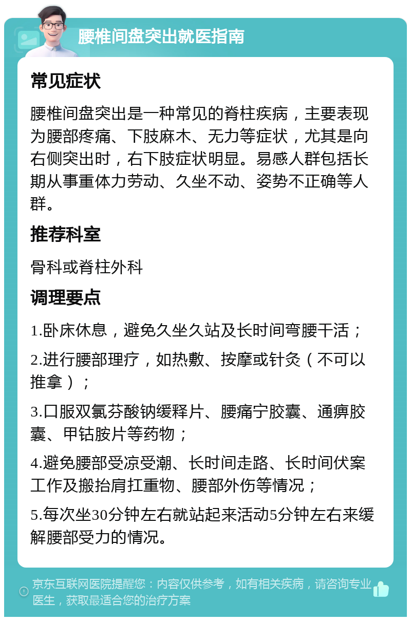 腰椎间盘突出就医指南 常见症状 腰椎间盘突出是一种常见的脊柱疾病，主要表现为腰部疼痛、下肢麻木、无力等症状，尤其是向右侧突出时，右下肢症状明显。易感人群包括长期从事重体力劳动、久坐不动、姿势不正确等人群。 推荐科室 骨科或脊柱外科 调理要点 1.卧床休息，避免久坐久站及长时间弯腰干活； 2.进行腰部理疗，如热敷、按摩或针灸（不可以推拿）； 3.口服双氯芬酸钠缓释片、腰痛宁胶囊、通痹胶囊、甲钴胺片等药物； 4.避免腰部受凉受潮、长时间走路、长时间伏案工作及搬抬肩扛重物、腰部外伤等情况； 5.每次坐30分钟左右就站起来活动5分钟左右来缓解腰部受力的情况。