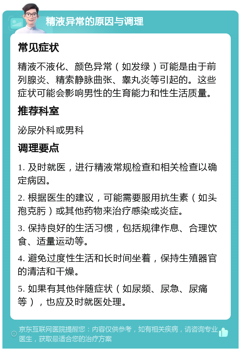 精液异常的原因与调理 常见症状 精液不液化、颜色异常（如发绿）可能是由于前列腺炎、精索静脉曲张、睾丸炎等引起的。这些症状可能会影响男性的生育能力和性生活质量。 推荐科室 泌尿外科或男科 调理要点 1. 及时就医，进行精液常规检查和相关检查以确定病因。 2. 根据医生的建议，可能需要服用抗生素（如头孢克肟）或其他药物来治疗感染或炎症。 3. 保持良好的生活习惯，包括规律作息、合理饮食、适量运动等。 4. 避免过度性生活和长时间坐着，保持生殖器官的清洁和干燥。 5. 如果有其他伴随症状（如尿频、尿急、尿痛等），也应及时就医处理。