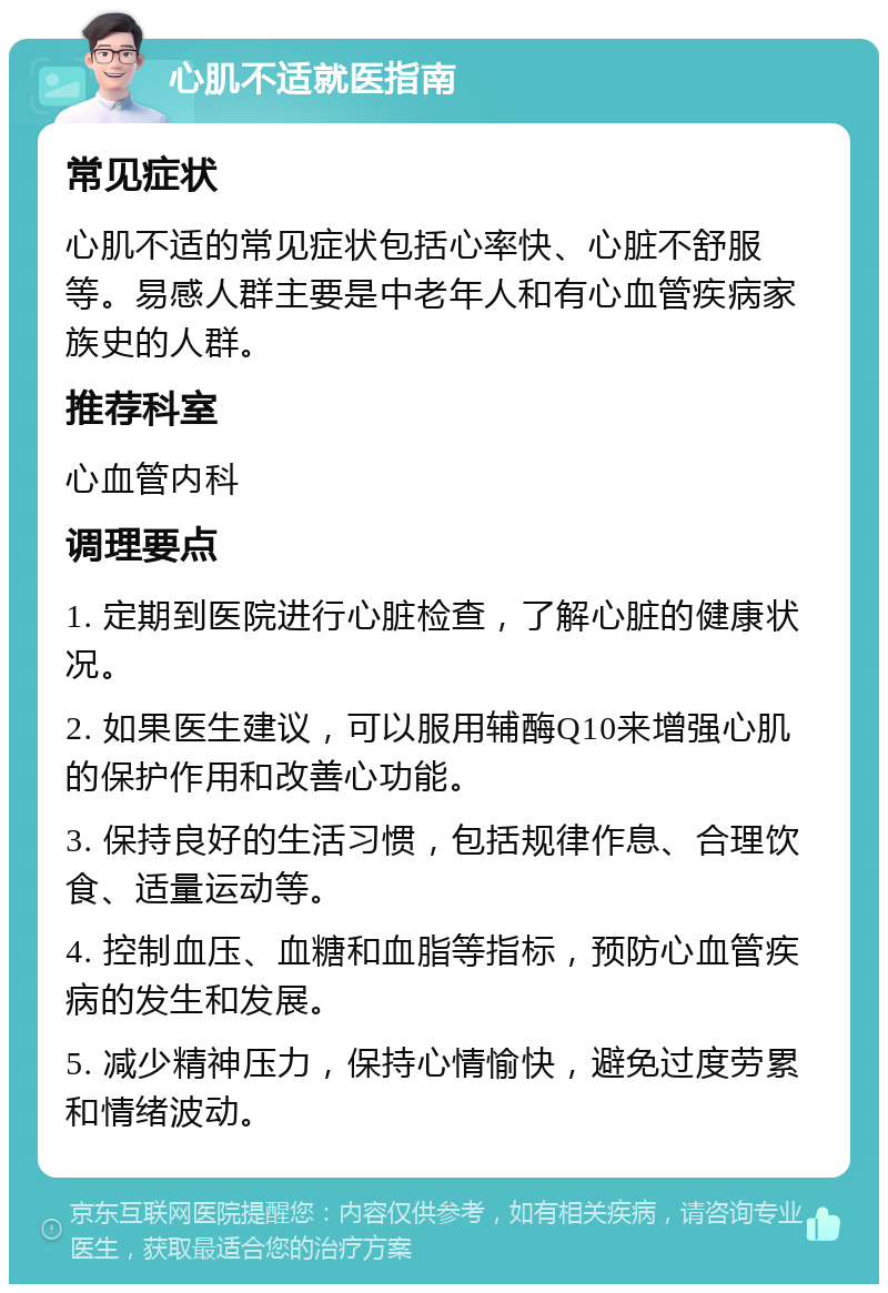 心肌不适就医指南 常见症状 心肌不适的常见症状包括心率快、心脏不舒服等。易感人群主要是中老年人和有心血管疾病家族史的人群。 推荐科室 心血管内科 调理要点 1. 定期到医院进行心脏检查，了解心脏的健康状况。 2. 如果医生建议，可以服用辅酶Q10来增强心肌的保护作用和改善心功能。 3. 保持良好的生活习惯，包括规律作息、合理饮食、适量运动等。 4. 控制血压、血糖和血脂等指标，预防心血管疾病的发生和发展。 5. 减少精神压力，保持心情愉快，避免过度劳累和情绪波动。