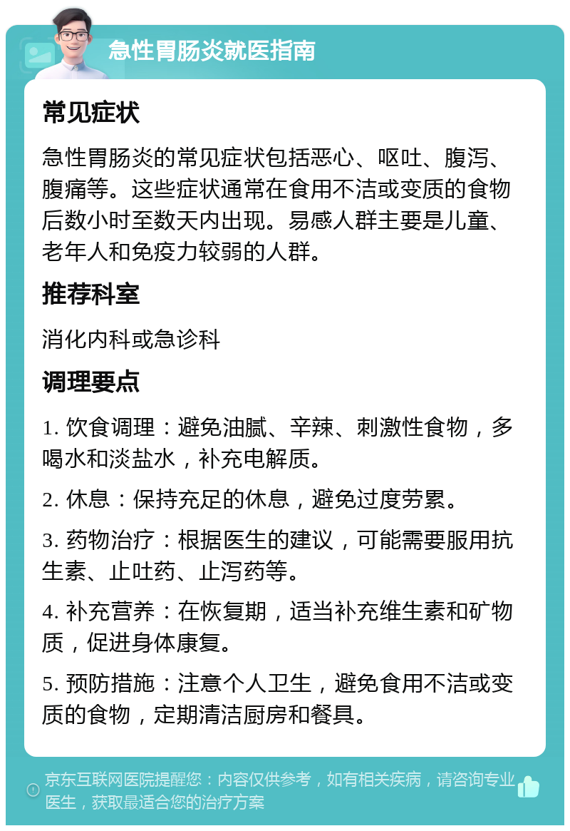 急性胃肠炎就医指南 常见症状 急性胃肠炎的常见症状包括恶心、呕吐、腹泻、腹痛等。这些症状通常在食用不洁或变质的食物后数小时至数天内出现。易感人群主要是儿童、老年人和免疫力较弱的人群。 推荐科室 消化内科或急诊科 调理要点 1. 饮食调理：避免油腻、辛辣、刺激性食物，多喝水和淡盐水，补充电解质。 2. 休息：保持充足的休息，避免过度劳累。 3. 药物治疗：根据医生的建议，可能需要服用抗生素、止吐药、止泻药等。 4. 补充营养：在恢复期，适当补充维生素和矿物质，促进身体康复。 5. 预防措施：注意个人卫生，避免食用不洁或变质的食物，定期清洁厨房和餐具。