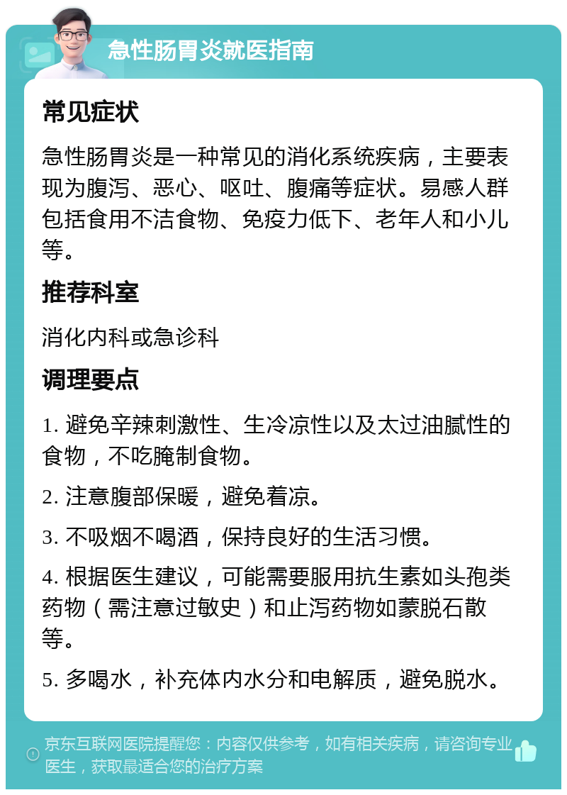 急性肠胃炎就医指南 常见症状 急性肠胃炎是一种常见的消化系统疾病，主要表现为腹泻、恶心、呕吐、腹痛等症状。易感人群包括食用不洁食物、免疫力低下、老年人和小儿等。 推荐科室 消化内科或急诊科 调理要点 1. 避免辛辣刺激性、生冷凉性以及太过油腻性的食物，不吃腌制食物。 2. 注意腹部保暖，避免着凉。 3. 不吸烟不喝酒，保持良好的生活习惯。 4. 根据医生建议，可能需要服用抗生素如头孢类药物（需注意过敏史）和止泻药物如蒙脱石散等。 5. 多喝水，补充体内水分和电解质，避免脱水。