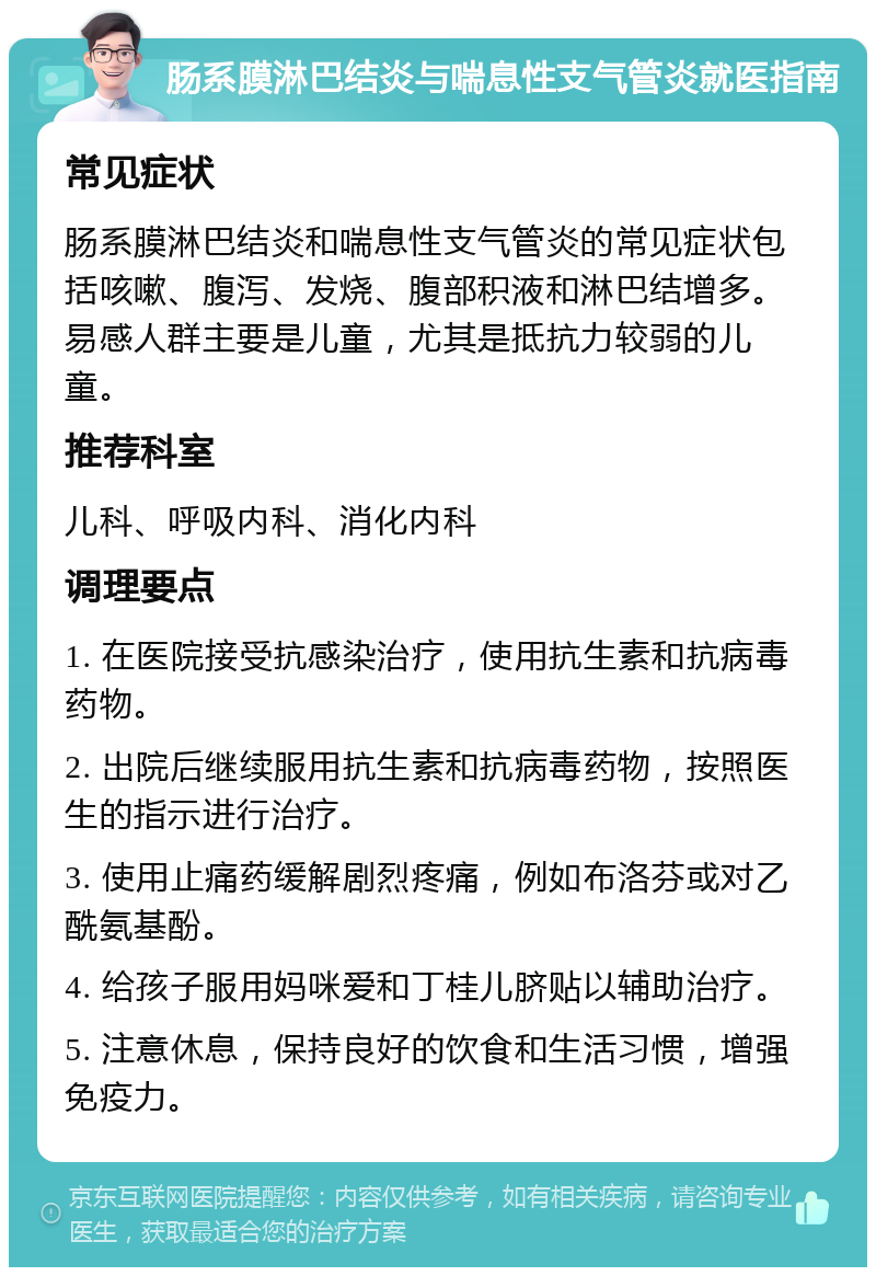 肠系膜淋巴结炎与喘息性支气管炎就医指南 常见症状 肠系膜淋巴结炎和喘息性支气管炎的常见症状包括咳嗽、腹泻、发烧、腹部积液和淋巴结增多。易感人群主要是儿童，尤其是抵抗力较弱的儿童。 推荐科室 儿科、呼吸内科、消化内科 调理要点 1. 在医院接受抗感染治疗，使用抗生素和抗病毒药物。 2. 出院后继续服用抗生素和抗病毒药物，按照医生的指示进行治疗。 3. 使用止痛药缓解剧烈疼痛，例如布洛芬或对乙酰氨基酚。 4. 给孩子服用妈咪爱和丁桂儿脐贴以辅助治疗。 5. 注意休息，保持良好的饮食和生活习惯，增强免疫力。