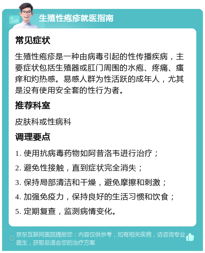 生殖性疱疹就医指南 常见症状 生殖性疱疹是一种由病毒引起的性传播疾病，主要症状包括生殖器或肛门周围的水疱、疼痛、瘙痒和灼热感。易感人群为性活跃的成年人，尤其是没有使用安全套的性行为者。 推荐科室 皮肤科或性病科 调理要点 1. 使用抗病毒药物如阿昔洛韦进行治疗； 2. 避免性接触，直到症状完全消失； 3. 保持局部清洁和干燥，避免摩擦和刺激； 4. 加强免疫力，保持良好的生活习惯和饮食； 5. 定期复查，监测病情变化。