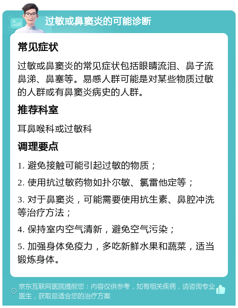 过敏或鼻窦炎的可能诊断 常见症状 过敏或鼻窦炎的常见症状包括眼睛流泪、鼻子流鼻涕、鼻塞等。易感人群可能是对某些物质过敏的人群或有鼻窦炎病史的人群。 推荐科室 耳鼻喉科或过敏科 调理要点 1. 避免接触可能引起过敏的物质； 2. 使用抗过敏药物如扑尔敏、氯雷他定等； 3. 对于鼻窦炎，可能需要使用抗生素、鼻腔冲洗等治疗方法； 4. 保持室内空气清新，避免空气污染； 5. 加强身体免疫力，多吃新鲜水果和蔬菜，适当锻炼身体。