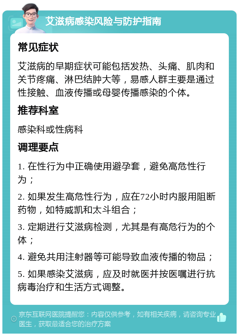 艾滋病感染风险与防护指南 常见症状 艾滋病的早期症状可能包括发热、头痛、肌肉和关节疼痛、淋巴结肿大等，易感人群主要是通过性接触、血液传播或母婴传播感染的个体。 推荐科室 感染科或性病科 调理要点 1. 在性行为中正确使用避孕套，避免高危性行为； 2. 如果发生高危性行为，应在72小时内服用阻断药物，如特威凯和太斗组合； 3. 定期进行艾滋病检测，尤其是有高危行为的个体； 4. 避免共用注射器等可能导致血液传播的物品； 5. 如果感染艾滋病，应及时就医并按医嘱进行抗病毒治疗和生活方式调整。