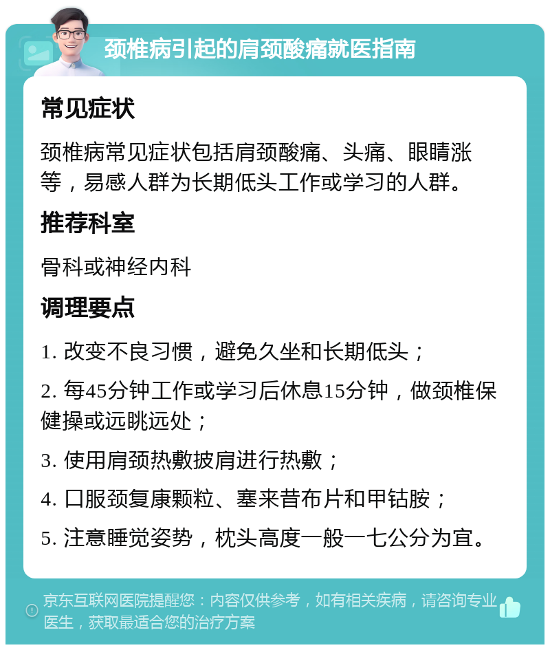 颈椎病引起的肩颈酸痛就医指南 常见症状 颈椎病常见症状包括肩颈酸痛、头痛、眼睛涨等，易感人群为长期低头工作或学习的人群。 推荐科室 骨科或神经内科 调理要点 1. 改变不良习惯，避免久坐和长期低头； 2. 每45分钟工作或学习后休息15分钟，做颈椎保健操或远眺远处； 3. 使用肩颈热敷披肩进行热敷； 4. 口服颈复康颗粒、塞来昔布片和甲钴胺； 5. 注意睡觉姿势，枕头高度一般一七公分为宜。