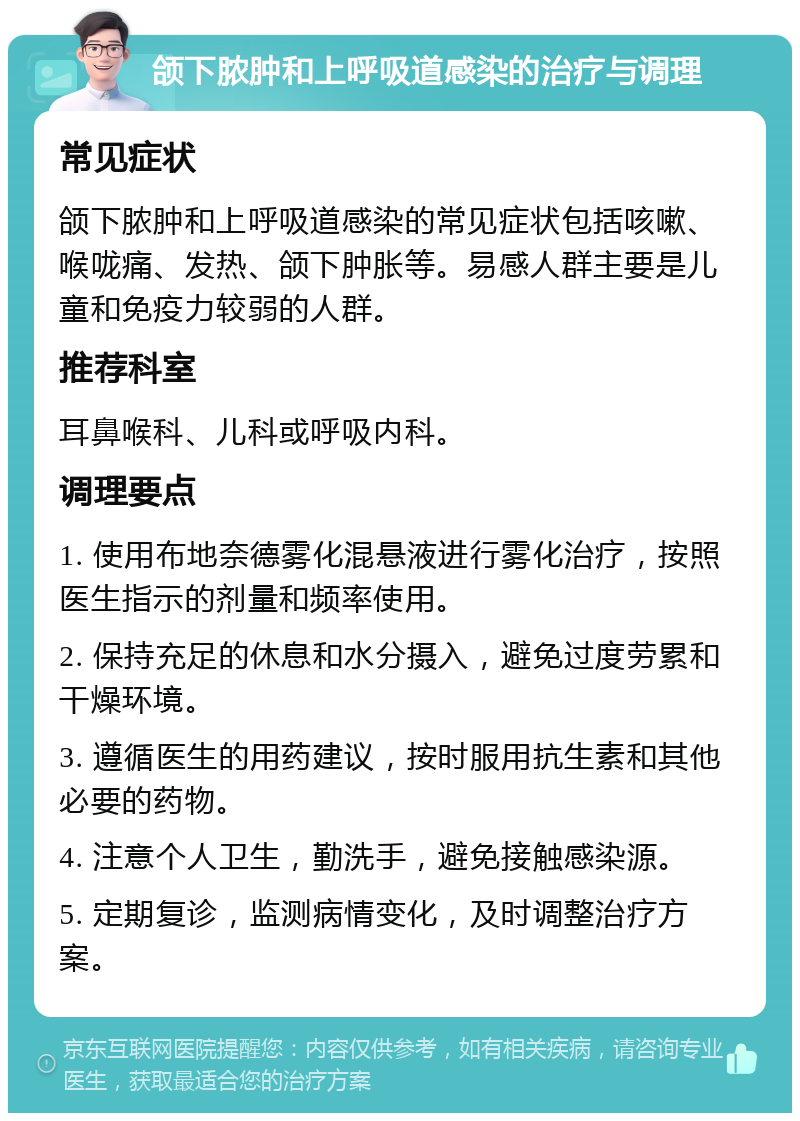 颌下脓肿和上呼吸道感染的治疗与调理 常见症状 颌下脓肿和上呼吸道感染的常见症状包括咳嗽、喉咙痛、发热、颌下肿胀等。易感人群主要是儿童和免疫力较弱的人群。 推荐科室 耳鼻喉科、儿科或呼吸内科。 调理要点 1. 使用布地奈德雾化混悬液进行雾化治疗，按照医生指示的剂量和频率使用。 2. 保持充足的休息和水分摄入，避免过度劳累和干燥环境。 3. 遵循医生的用药建议，按时服用抗生素和其他必要的药物。 4. 注意个人卫生，勤洗手，避免接触感染源。 5. 定期复诊，监测病情变化，及时调整治疗方案。