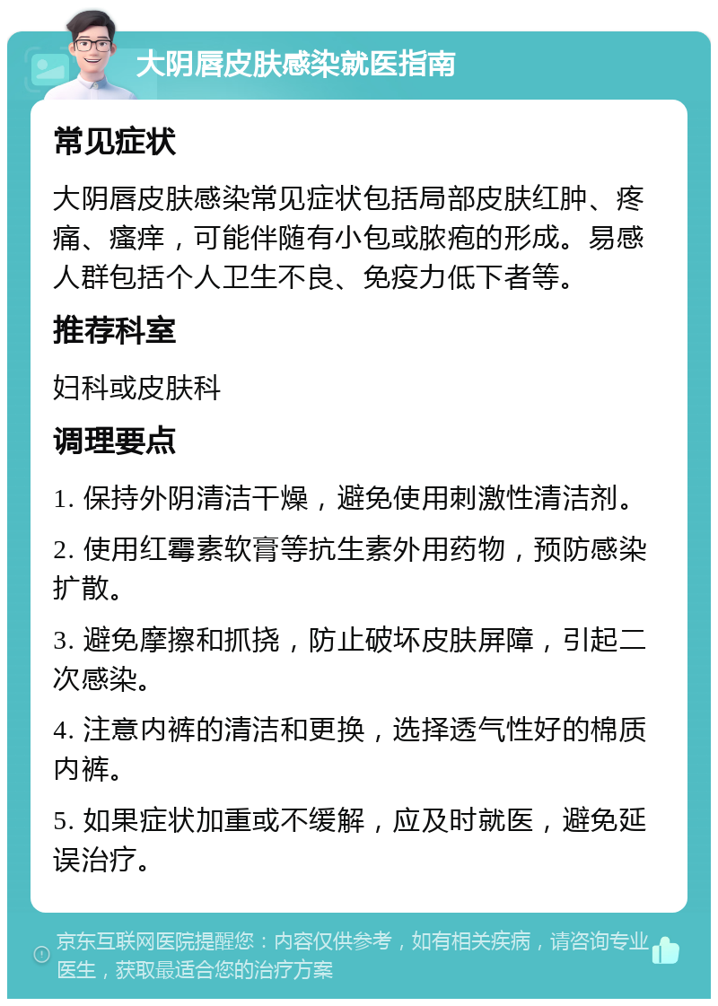 大阴唇皮肤感染就医指南 常见症状 大阴唇皮肤感染常见症状包括局部皮肤红肿、疼痛、瘙痒，可能伴随有小包或脓疱的形成。易感人群包括个人卫生不良、免疫力低下者等。 推荐科室 妇科或皮肤科 调理要点 1. 保持外阴清洁干燥，避免使用刺激性清洁剂。 2. 使用红霉素软膏等抗生素外用药物，预防感染扩散。 3. 避免摩擦和抓挠，防止破坏皮肤屏障，引起二次感染。 4. 注意内裤的清洁和更换，选择透气性好的棉质内裤。 5. 如果症状加重或不缓解，应及时就医，避免延误治疗。