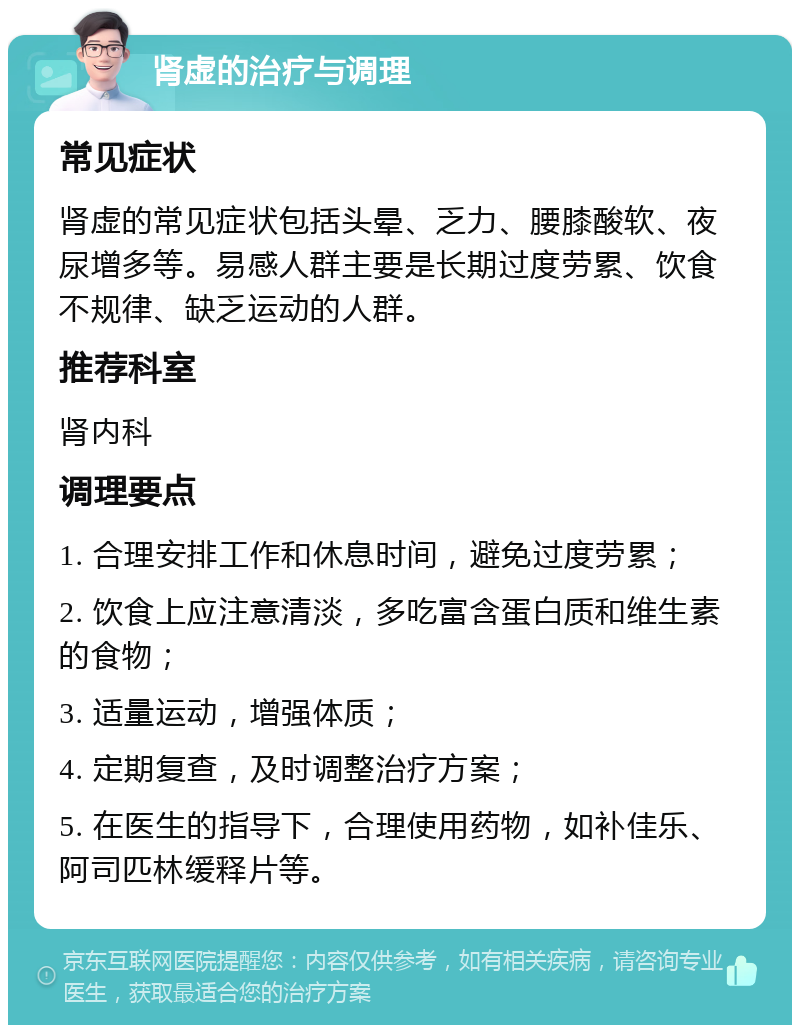 肾虚的治疗与调理 常见症状 肾虚的常见症状包括头晕、乏力、腰膝酸软、夜尿增多等。易感人群主要是长期过度劳累、饮食不规律、缺乏运动的人群。 推荐科室 肾内科 调理要点 1. 合理安排工作和休息时间，避免过度劳累； 2. 饮食上应注意清淡，多吃富含蛋白质和维生素的食物； 3. 适量运动，增强体质； 4. 定期复查，及时调整治疗方案； 5. 在医生的指导下，合理使用药物，如补佳乐、阿司匹林缓释片等。