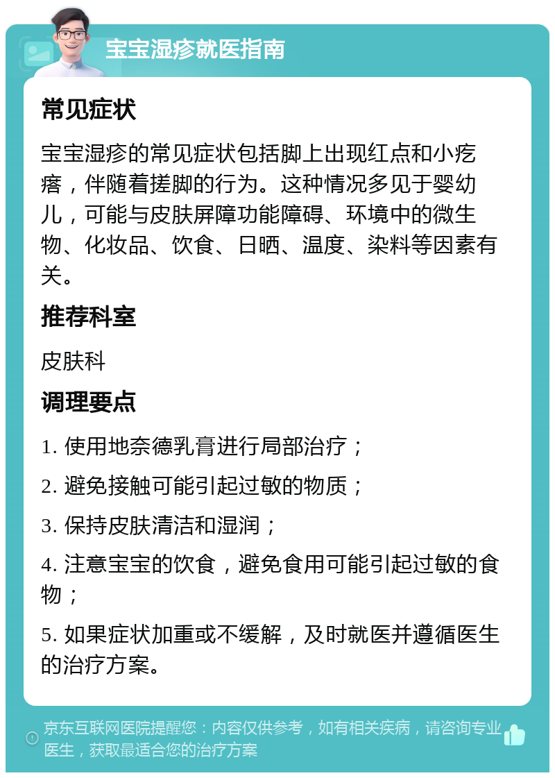 宝宝湿疹就医指南 常见症状 宝宝湿疹的常见症状包括脚上出现红点和小疙瘩，伴随着搓脚的行为。这种情况多见于婴幼儿，可能与皮肤屏障功能障碍、环境中的微生物、化妆品、饮食、日晒、温度、染料等因素有关。 推荐科室 皮肤科 调理要点 1. 使用地奈德乳膏进行局部治疗； 2. 避免接触可能引起过敏的物质； 3. 保持皮肤清洁和湿润； 4. 注意宝宝的饮食，避免食用可能引起过敏的食物； 5. 如果症状加重或不缓解，及时就医并遵循医生的治疗方案。