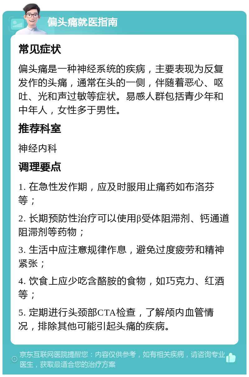 偏头痛就医指南 常见症状 偏头痛是一种神经系统的疾病，主要表现为反复发作的头痛，通常在头的一侧，伴随着恶心、呕吐、光和声过敏等症状。易感人群包括青少年和中年人，女性多于男性。 推荐科室 神经内科 调理要点 1. 在急性发作期，应及时服用止痛药如布洛芬等； 2. 长期预防性治疗可以使用β受体阻滞剂、钙通道阻滞剂等药物； 3. 生活中应注意规律作息，避免过度疲劳和精神紧张； 4. 饮食上应少吃含酪胺的食物，如巧克力、红酒等； 5. 定期进行头颈部CTA检查，了解颅内血管情况，排除其他可能引起头痛的疾病。