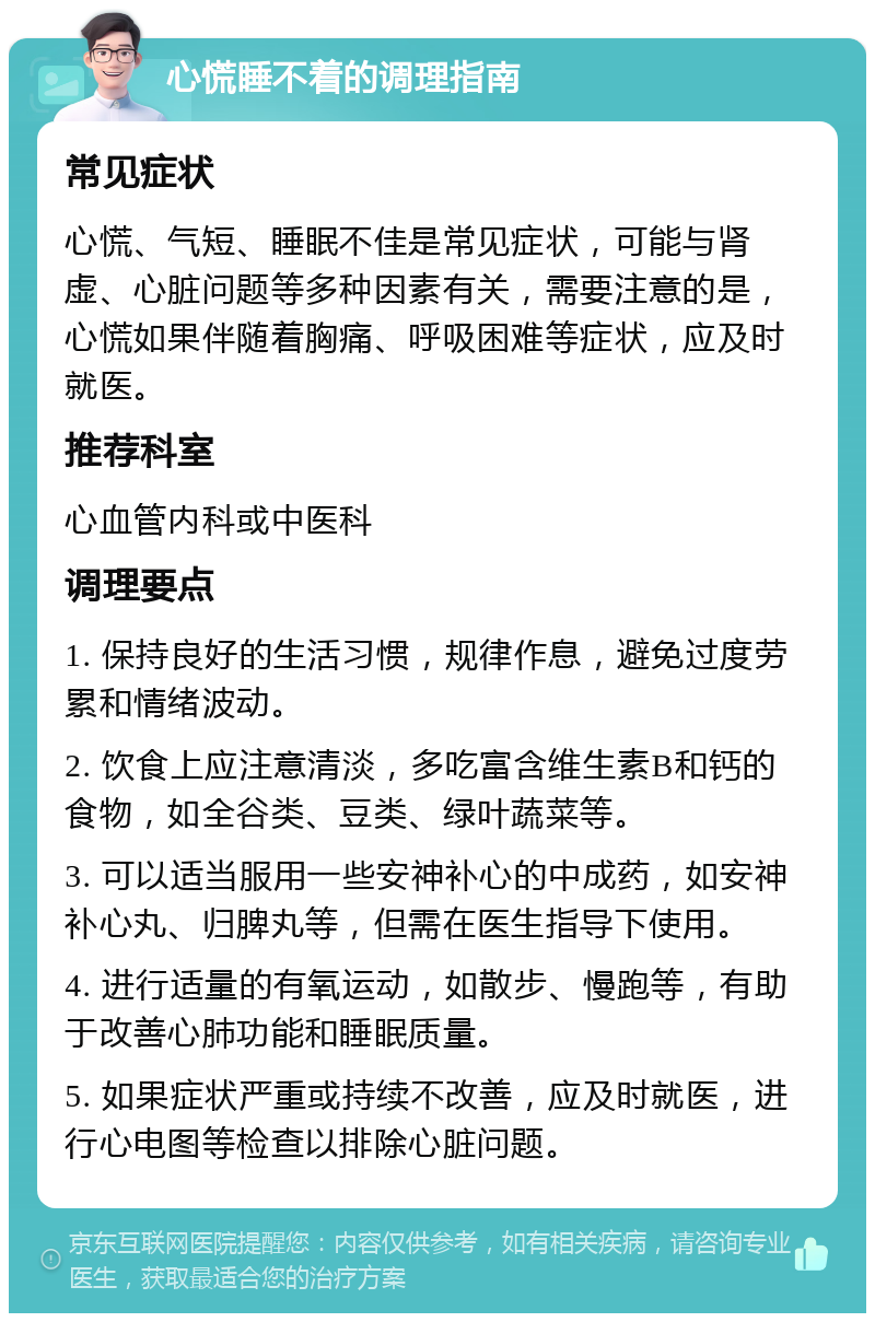 心慌睡不着的调理指南 常见症状 心慌、气短、睡眠不佳是常见症状，可能与肾虚、心脏问题等多种因素有关，需要注意的是，心慌如果伴随着胸痛、呼吸困难等症状，应及时就医。 推荐科室 心血管内科或中医科 调理要点 1. 保持良好的生活习惯，规律作息，避免过度劳累和情绪波动。 2. 饮食上应注意清淡，多吃富含维生素B和钙的食物，如全谷类、豆类、绿叶蔬菜等。 3. 可以适当服用一些安神补心的中成药，如安神补心丸、归脾丸等，但需在医生指导下使用。 4. 进行适量的有氧运动，如散步、慢跑等，有助于改善心肺功能和睡眠质量。 5. 如果症状严重或持续不改善，应及时就医，进行心电图等检查以排除心脏问题。