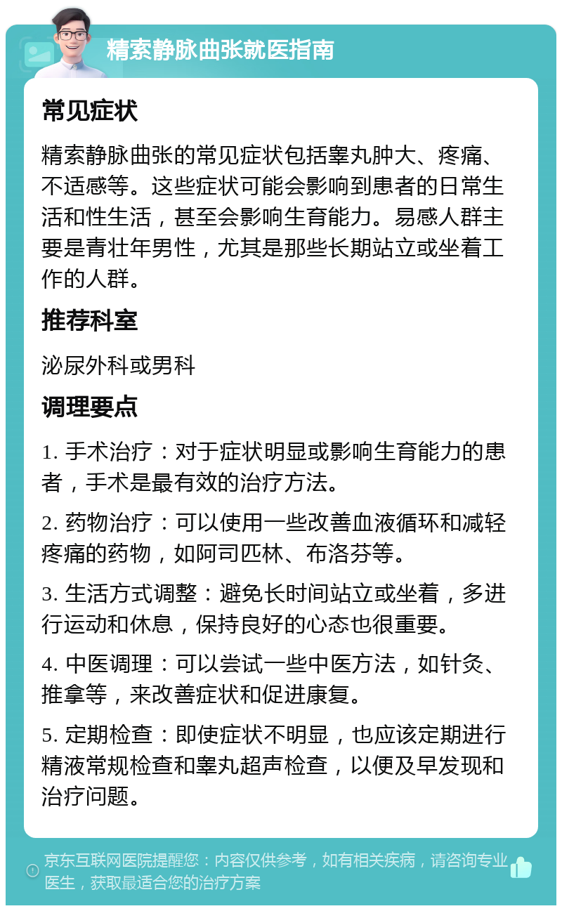 精索静脉曲张就医指南 常见症状 精索静脉曲张的常见症状包括睾丸肿大、疼痛、不适感等。这些症状可能会影响到患者的日常生活和性生活，甚至会影响生育能力。易感人群主要是青壮年男性，尤其是那些长期站立或坐着工作的人群。 推荐科室 泌尿外科或男科 调理要点 1. 手术治疗：对于症状明显或影响生育能力的患者，手术是最有效的治疗方法。 2. 药物治疗：可以使用一些改善血液循环和减轻疼痛的药物，如阿司匹林、布洛芬等。 3. 生活方式调整：避免长时间站立或坐着，多进行运动和休息，保持良好的心态也很重要。 4. 中医调理：可以尝试一些中医方法，如针灸、推拿等，来改善症状和促进康复。 5. 定期检查：即使症状不明显，也应该定期进行精液常规检查和睾丸超声检查，以便及早发现和治疗问题。