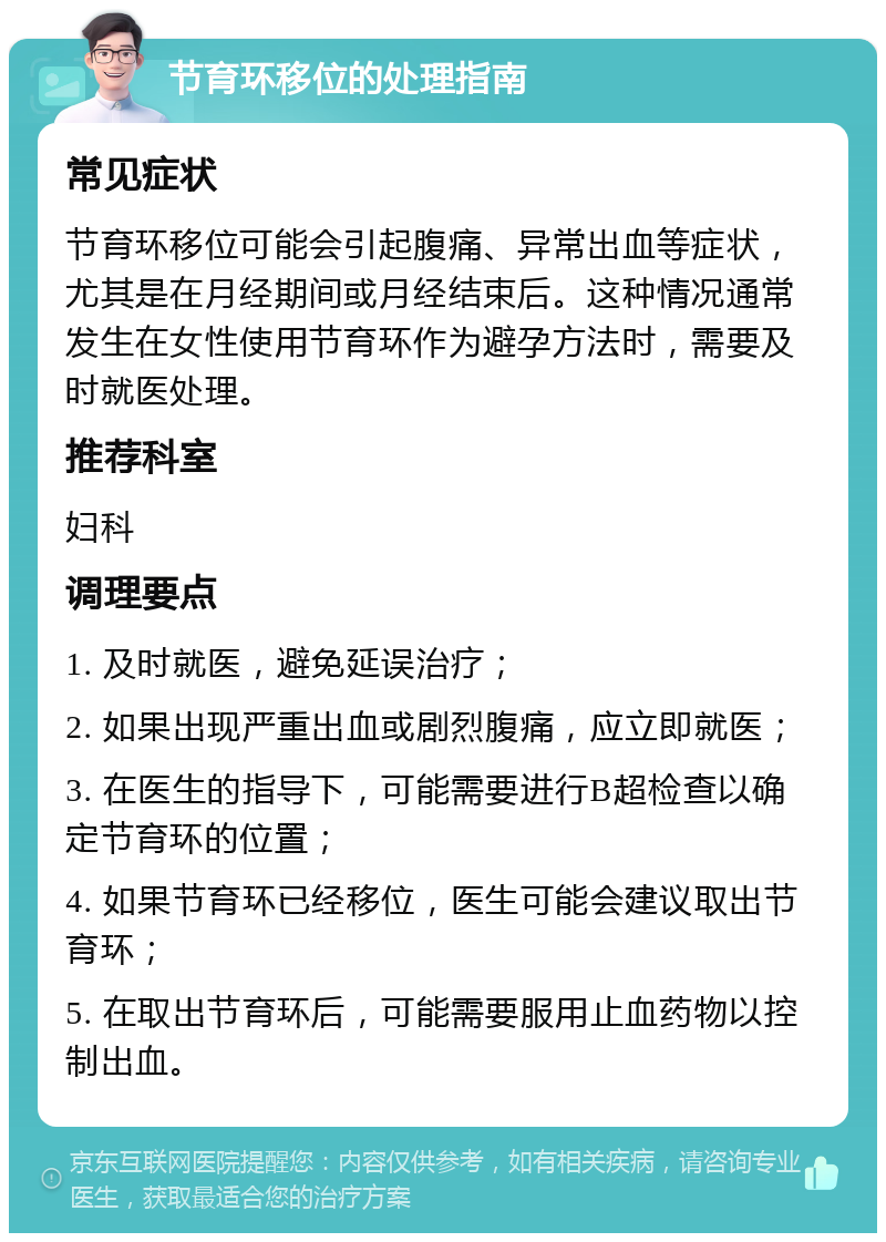 节育环移位的处理指南 常见症状 节育环移位可能会引起腹痛、异常出血等症状，尤其是在月经期间或月经结束后。这种情况通常发生在女性使用节育环作为避孕方法时，需要及时就医处理。 推荐科室 妇科 调理要点 1. 及时就医，避免延误治疗； 2. 如果出现严重出血或剧烈腹痛，应立即就医； 3. 在医生的指导下，可能需要进行B超检查以确定节育环的位置； 4. 如果节育环已经移位，医生可能会建议取出节育环； 5. 在取出节育环后，可能需要服用止血药物以控制出血。