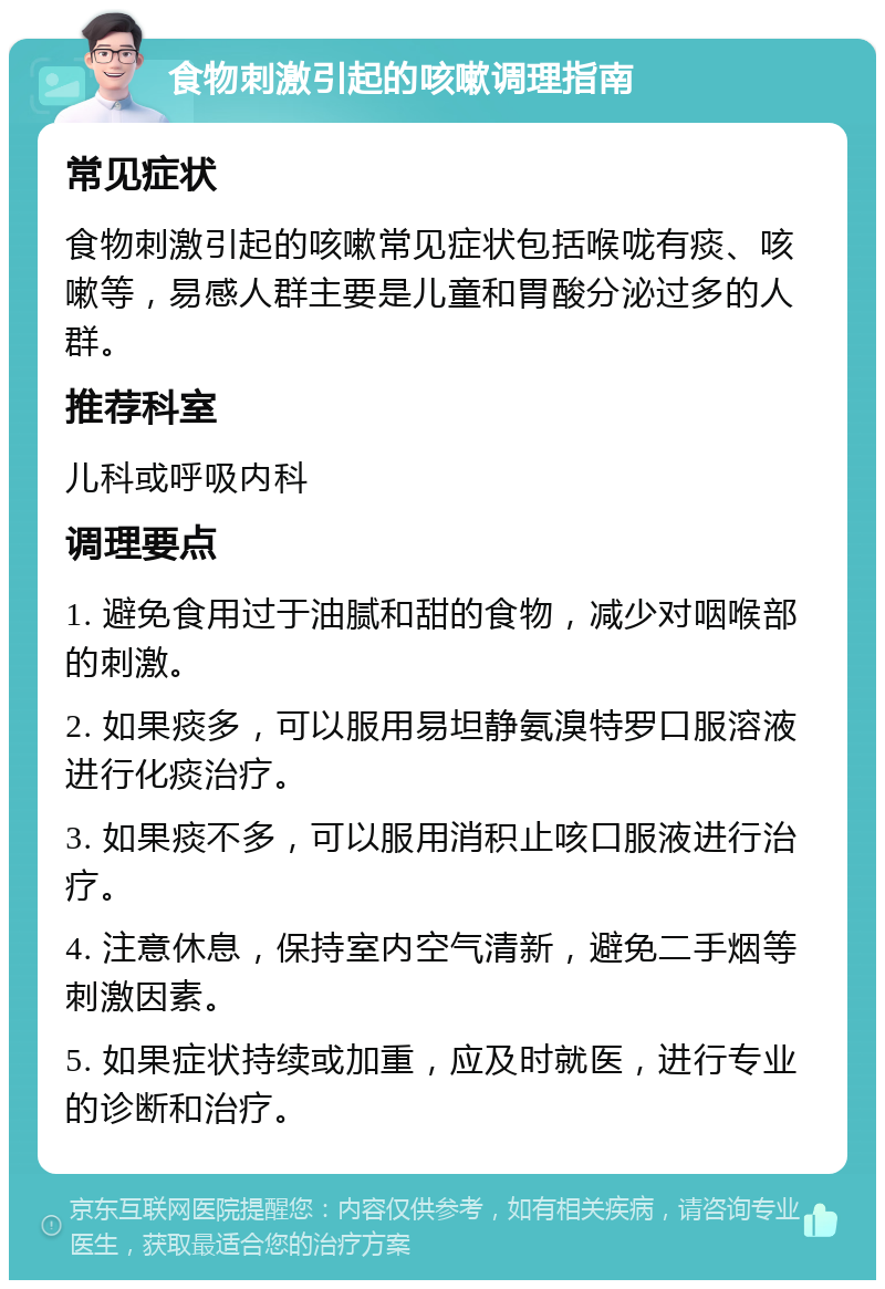 食物刺激引起的咳嗽调理指南 常见症状 食物刺激引起的咳嗽常见症状包括喉咙有痰、咳嗽等，易感人群主要是儿童和胃酸分泌过多的人群。 推荐科室 儿科或呼吸内科 调理要点 1. 避免食用过于油腻和甜的食物，减少对咽喉部的刺激。 2. 如果痰多，可以服用易坦静氨溴特罗口服溶液进行化痰治疗。 3. 如果痰不多，可以服用消积止咳口服液进行治疗。 4. 注意休息，保持室内空气清新，避免二手烟等刺激因素。 5. 如果症状持续或加重，应及时就医，进行专业的诊断和治疗。