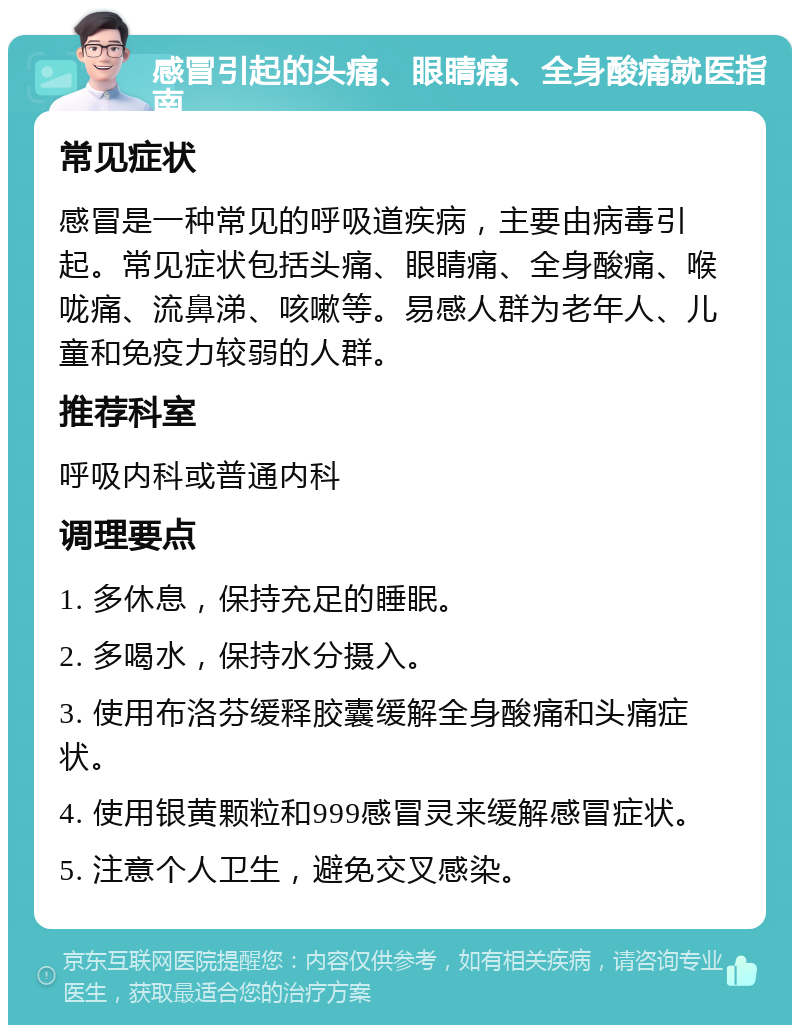 感冒引起的头痛、眼睛痛、全身酸痛就医指南 常见症状 感冒是一种常见的呼吸道疾病，主要由病毒引起。常见症状包括头痛、眼睛痛、全身酸痛、喉咙痛、流鼻涕、咳嗽等。易感人群为老年人、儿童和免疫力较弱的人群。 推荐科室 呼吸内科或普通内科 调理要点 1. 多休息，保持充足的睡眠。 2. 多喝水，保持水分摄入。 3. 使用布洛芬缓释胶囊缓解全身酸痛和头痛症状。 4. 使用银黄颗粒和999感冒灵来缓解感冒症状。 5. 注意个人卫生，避免交叉感染。