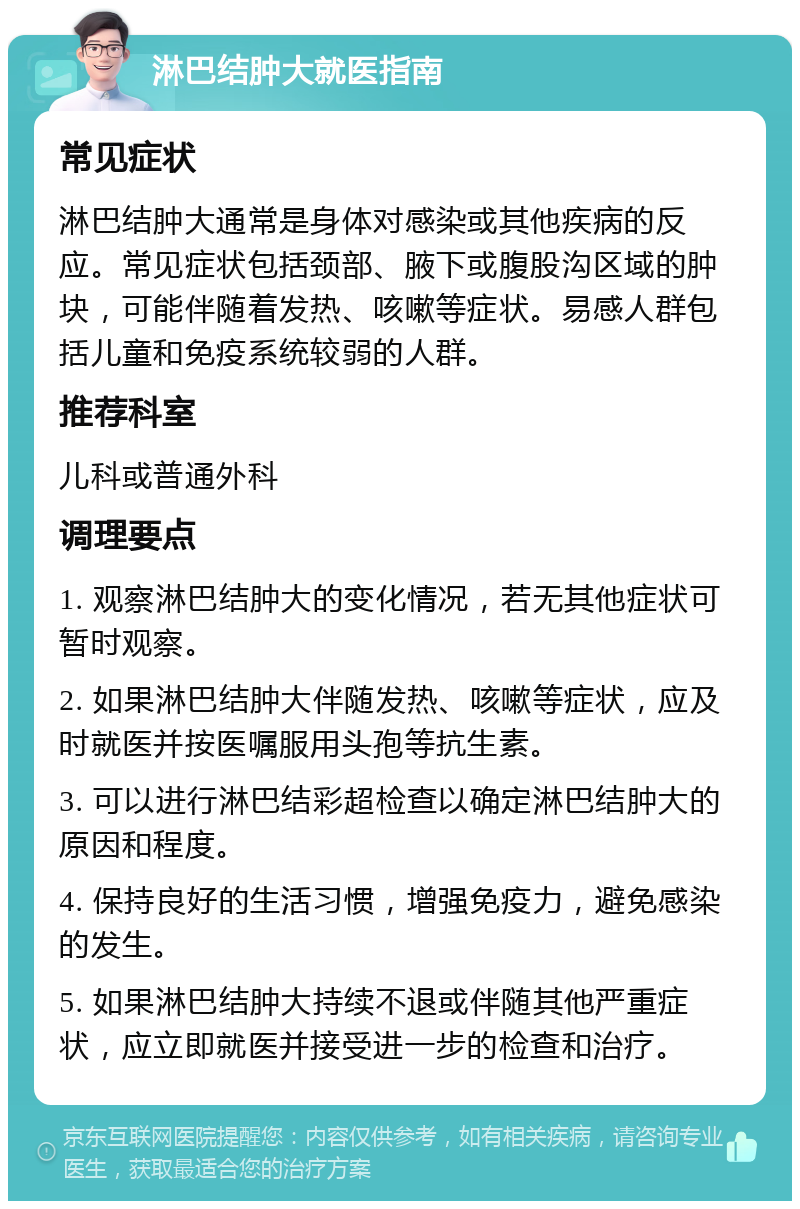 淋巴结肿大就医指南 常见症状 淋巴结肿大通常是身体对感染或其他疾病的反应。常见症状包括颈部、腋下或腹股沟区域的肿块，可能伴随着发热、咳嗽等症状。易感人群包括儿童和免疫系统较弱的人群。 推荐科室 儿科或普通外科 调理要点 1. 观察淋巴结肿大的变化情况，若无其他症状可暂时观察。 2. 如果淋巴结肿大伴随发热、咳嗽等症状，应及时就医并按医嘱服用头孢等抗生素。 3. 可以进行淋巴结彩超检查以确定淋巴结肿大的原因和程度。 4. 保持良好的生活习惯，增强免疫力，避免感染的发生。 5. 如果淋巴结肿大持续不退或伴随其他严重症状，应立即就医并接受进一步的检查和治疗。