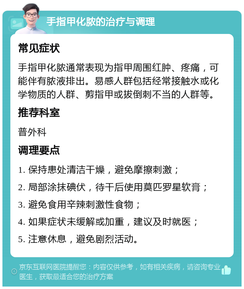 手指甲化脓的治疗与调理 常见症状 手指甲化脓通常表现为指甲周围红肿、疼痛，可能伴有脓液排出。易感人群包括经常接触水或化学物质的人群、剪指甲或拔倒刺不当的人群等。 推荐科室 普外科 调理要点 1. 保持患处清洁干燥，避免摩擦刺激； 2. 局部涂抹碘伏，待干后使用莫匹罗星软膏； 3. 避免食用辛辣刺激性食物； 4. 如果症状未缓解或加重，建议及时就医； 5. 注意休息，避免剧烈活动。