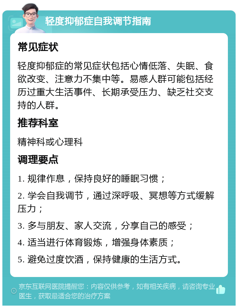 轻度抑郁症自我调节指南 常见症状 轻度抑郁症的常见症状包括心情低落、失眠、食欲改变、注意力不集中等。易感人群可能包括经历过重大生活事件、长期承受压力、缺乏社交支持的人群。 推荐科室 精神科或心理科 调理要点 1. 规律作息，保持良好的睡眠习惯； 2. 学会自我调节，通过深呼吸、冥想等方式缓解压力； 3. 多与朋友、家人交流，分享自己的感受； 4. 适当进行体育锻炼，增强身体素质； 5. 避免过度饮酒，保持健康的生活方式。