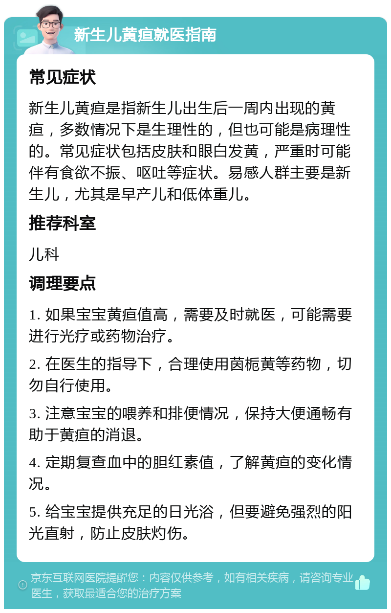 新生儿黄疸就医指南 常见症状 新生儿黄疸是指新生儿出生后一周内出现的黄疸，多数情况下是生理性的，但也可能是病理性的。常见症状包括皮肤和眼白发黄，严重时可能伴有食欲不振、呕吐等症状。易感人群主要是新生儿，尤其是早产儿和低体重儿。 推荐科室 儿科 调理要点 1. 如果宝宝黄疸值高，需要及时就医，可能需要进行光疗或药物治疗。 2. 在医生的指导下，合理使用茵栀黄等药物，切勿自行使用。 3. 注意宝宝的喂养和排便情况，保持大便通畅有助于黄疸的消退。 4. 定期复查血中的胆红素值，了解黄疸的变化情况。 5. 给宝宝提供充足的日光浴，但要避免强烈的阳光直射，防止皮肤灼伤。