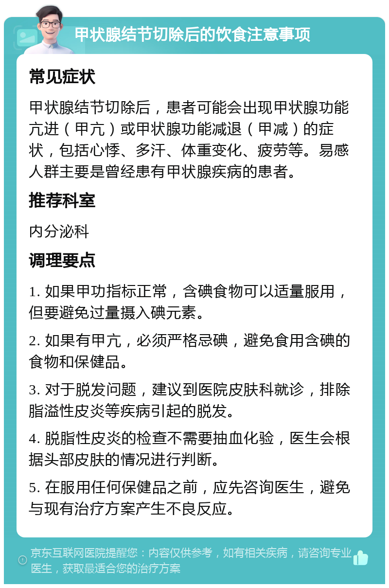 甲状腺结节切除后的饮食注意事项 常见症状 甲状腺结节切除后，患者可能会出现甲状腺功能亢进（甲亢）或甲状腺功能减退（甲减）的症状，包括心悸、多汗、体重变化、疲劳等。易感人群主要是曾经患有甲状腺疾病的患者。 推荐科室 内分泌科 调理要点 1. 如果甲功指标正常，含碘食物可以适量服用，但要避免过量摄入碘元素。 2. 如果有甲亢，必须严格忌碘，避免食用含碘的食物和保健品。 3. 对于脱发问题，建议到医院皮肤科就诊，排除脂溢性皮炎等疾病引起的脱发。 4. 脱脂性皮炎的检查不需要抽血化验，医生会根据头部皮肤的情况进行判断。 5. 在服用任何保健品之前，应先咨询医生，避免与现有治疗方案产生不良反应。