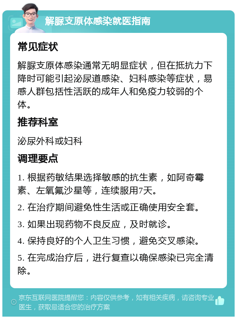 解脲支原体感染就医指南 常见症状 解脲支原体感染通常无明显症状，但在抵抗力下降时可能引起泌尿道感染、妇科感染等症状，易感人群包括性活跃的成年人和免疫力较弱的个体。 推荐科室 泌尿外科或妇科 调理要点 1. 根据药敏结果选择敏感的抗生素，如阿奇霉素、左氧氟沙星等，连续服用7天。 2. 在治疗期间避免性生活或正确使用安全套。 3. 如果出现药物不良反应，及时就诊。 4. 保持良好的个人卫生习惯，避免交叉感染。 5. 在完成治疗后，进行复查以确保感染已完全清除。